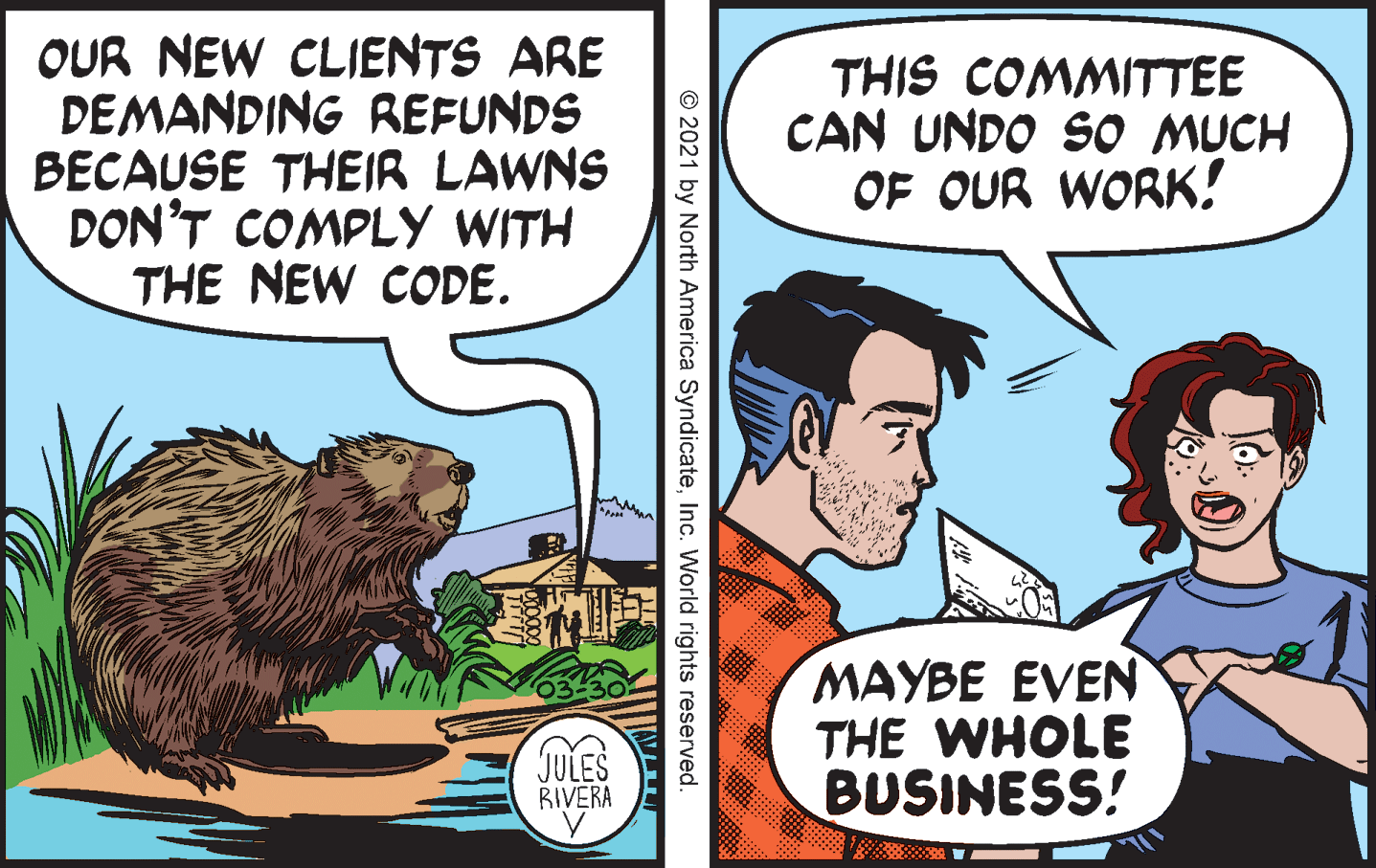 Publication OCR: OUR NEW CLIENTS ARE DEMANDING REFUNDS BECAUSE THEIR LAWNS DON'T COMPLY WITH THE NEW CODE. THIS COMMITTEE CAN UNDO SO MUCH OF OUR WORK! MAYBE EVEN THE WHOLE BUSINESS! JULES RIVERA © 2021 by North America SyndicateInc. World rights reserved. OUR NEW CLIENTS ARE DEMANDING REFUNDS BECAUSE THEIR LAWNS DON'T COMPLY WITH THE NEW CODE. THIS COMMITTEE CAN UNDO SO MUCH OF OUR WORK! MAYBE EVEN THE WHOLE BUSINESS! JULES RIVERA © 2021 by North America SyndicateInc. World rights reserved.
