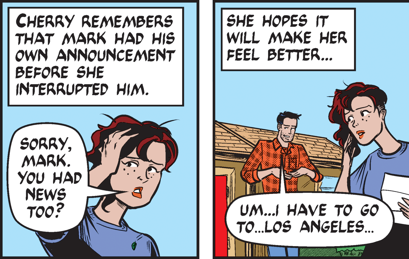 Font OCR: CHERRY REMEMBERS THAT MARK HAD HIS OWN ANNOUNCEMENT BEFORE SHE INTERRUPTED HIM. SHE HOPES IT WILL MAKE HER FEEL BETTER... SORRYMARK. YOU HAD NEWS ???? UM... HAVE TO GO TO...LOS ANGELES. CHERRY REMEMBERS THAT MARK HAD HIS OWN ANNOUNCEMENT BEFORE SHE INTERRUPTED HIM. SHE HOPES IT WILL MAKE HER FEEL BETTER... SORRYMARK. YOU HAD NEWS ???? UM... HAVE TO GO TO...LOS ANGELES.