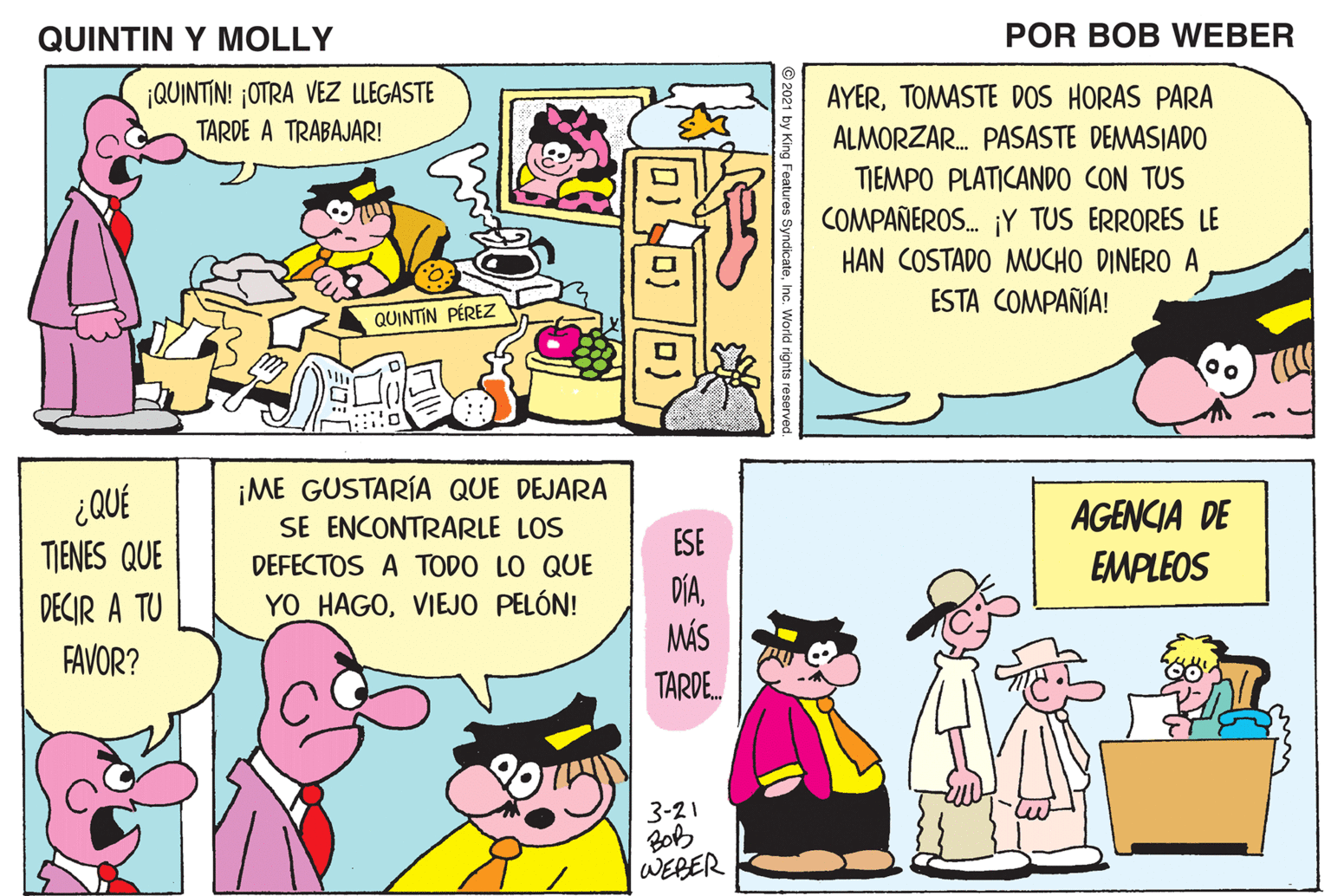 Pink OCR: QUINTIN Y MOLLY POR BOB WEBER AYERTOMASTE DOS HORAS PARA QUINTIN! OTRA VEZ LLEGASTE TARDE A TRABAJAR! ALMORZAR. PASASTE DEMASIADO TIEMPO PLATICANDO CON TUS COMPAÑEROS. ¡Y TUS ERRORES LE HAN COSTADO MUCHO DINERO A ESTA COMPAÑÍA! QUINTIN PÉREZ ¿QUÉ ¡ME GUSTARÍA QUE DEJARA SE ENCONTRARLE LOS ESE AGENCIA DE TIENES QUE EMPLEOS DEFECTOS A TODO LO QUE DECIR A TU FAVOR? DÍAMÁS YO HAGOVIEJO PELÓN! TARDE. 3-21 BOB WERER QUINTIN Y MOLLY POR BOB WEBER AYERTOMASTE DOS HORAS PARA QUINTIN! OTRA VEZ LLEGASTE TARDE A TRABAJAR! ALMORZAR. PASASTE DEMASIADO TIEMPO PLATICANDO CON TUS COMPAÑEROS. ¡Y TUS ERRORES LE HAN COSTADO MUCHO DINERO A ESTA COMPAÑÍA! QUINTIN PÉREZ ¿QUÉ ¡ME GUSTARÍA QUE DEJARA SE ENCONTRARLE LOS ESE AGENCIA DE TIENES QUE EMPLEOS DEFECTOS A TODO LO QUE DECIR A TU FAVOR? DÍAMÁS YO HAGOVIEJO PELÓN! TARDE. 3-21 BOB WERER
