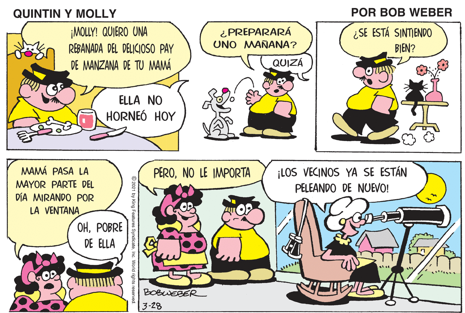 Yellow OCR: QUINTIN Y MOLLY POR BOB WEBER NENA¿ME PLANCHÓ MI CAMISA TU MAMÁ? ¡MOLLY! QUIERO UNA REBANADA DEL DELICIOSO PAY DE MANZANA DE TU MAMÁ ¿ PREPARARÁ UNO MAÑANA? ¿SE ESTÁ SINTIENDO BIEN? QUIZÁ AÚN NO ELLA NO HORNEÓ HOY MAMÁ PASA LA MAYOR PARTE DEL DÍA MIRANDO POR LA VENTANA ¡LOS VECINOS YA SE ESTÁN PELEANDO DE NUEVO! PERONO LE IMPORTA OHPOBRE DE ELLA BOBWEBER 3-28 QUINTIN Y MOLLY POR BOB WEBER NENA¿ME PLANCHÓ MI CAMISA TU MAMÁ? ¡MOLLY! QUIERO UNA REBANADA DEL DELICIOSO PAY DE MANZANA DE TU MAMÁ ¿ PREPARARÁ UNO MAÑANA? ¿SE ESTÁ SINTIENDO BIEN? QUIZÁ AÚN NO ELLA NO HORNEÓ HOY MAMÁ PASA LA MAYOR PARTE DEL DÍA MIRANDO POR LA VENTANA ¡LOS VECINOS YA SE ESTÁN PELEANDO DE NUEVO! PERONO LE IMPORTA OHPOBRE DE ELLA BOBWEBER 3-28