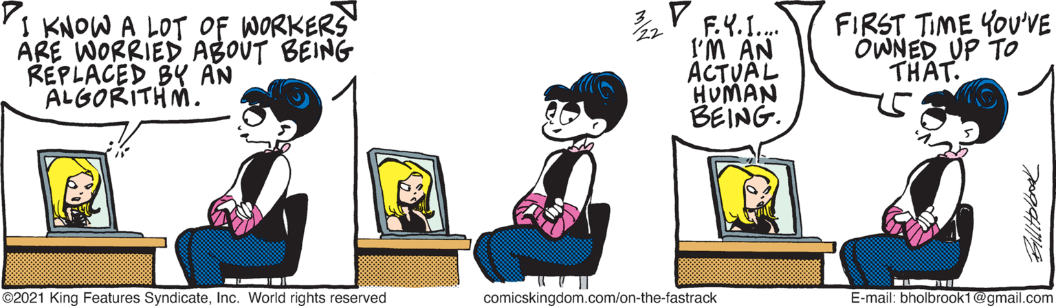 Conversation OCR: I KNOW A LOT OF WORKERS ARE WORRIED ABOUT BEING REPLACED BY AN ALGORITHM. V F.Y.1. l'M AN ACTUAL HUMAN BEING. FIRST TIME YOU'VE OWNED UP TO THAT. ©2021 King Features SyndicateInc. World rights reserved comicskingdom.com/on-the-fastrack E-mail: bholbrook1@gmail.com I KNOW A LOT OF WORKERS ARE WORRIED ABOUT BEING REPLACED BY AN ALGORITHM. V F.Y.1. l'M AN ACTUAL HUMAN BEING. FIRST TIME YOU'VE OWNED UP TO THAT. ©2021 King Features SyndicateInc. World rights reserved comicskingdom.com/on-the-fastrack E-mail: bholbrook1@gmail.com