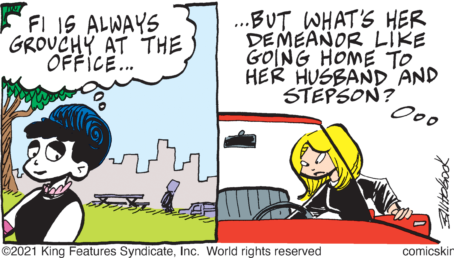 People OCR: F IS ALWAYS GROUCHY AT THE OFFICE. BUT WHAT'S HER DEMEAÑOR LIKE GOING HOME TO HER HUSBAND AND STEPSON? Ooo ©2021 King Features SyndicateInc. World rights reserved comicskin Blitobook F IS ALWAYS GROUCHY AT THE OFFICE. BUT WHAT'S HER DEMEAÑOR LIKE GOING HOME TO HER HUSBAND AND STEPSON? Ooo ©2021 King Features SyndicateInc. World rights reserved comicskin Blitobook