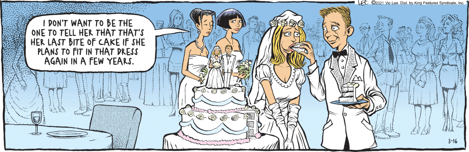 Rectangle OCR: I DON'T WANT TO BE THE ONE TO TELL HER THAT THAT'S HER LAST BITE OF CAKE IF SHE PLANS TO FIT IN THAT DRESS AGAIN IN A FEW YEARS. ihttock LEE ©2021 Vic Lee. Dist. by King Features SyndicateInc. 3-16 I DON'T WANT TO BE THE ONE TO TELL HER THAT THAT'S HER LAST BITE OF CAKE IF SHE PLANS TO FIT IN THAT DRESS AGAIN IN A FEW YEARS. ihttock LEE ©2021 Vic Lee. Dist. by King Features SyndicateInc. 3-16