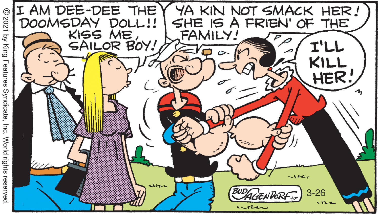 Finger OCR: I AM DEE-DEE THE DOOMSDAY DOLL!! KISS ME SAILOR BOY! YA KIN NOT SMACK HER! SHE IS A FRIEN' OF THE FAMILY! I'LL KILL HER! BUD PALENDORF 3-26 ren © 2021 by King Features SyndicateInc. World rights reserved. I AM DEE-DEE THE DOOMSDAY DOLL!! KISS ME SAILOR BOY! YA KIN NOT SMACK HER! SHE IS A FRIEN' OF THE FAMILY! I'LL KILL HER! BUD PALENDORF 3-26 ren © 2021 by King Features SyndicateInc. World rights reserved.