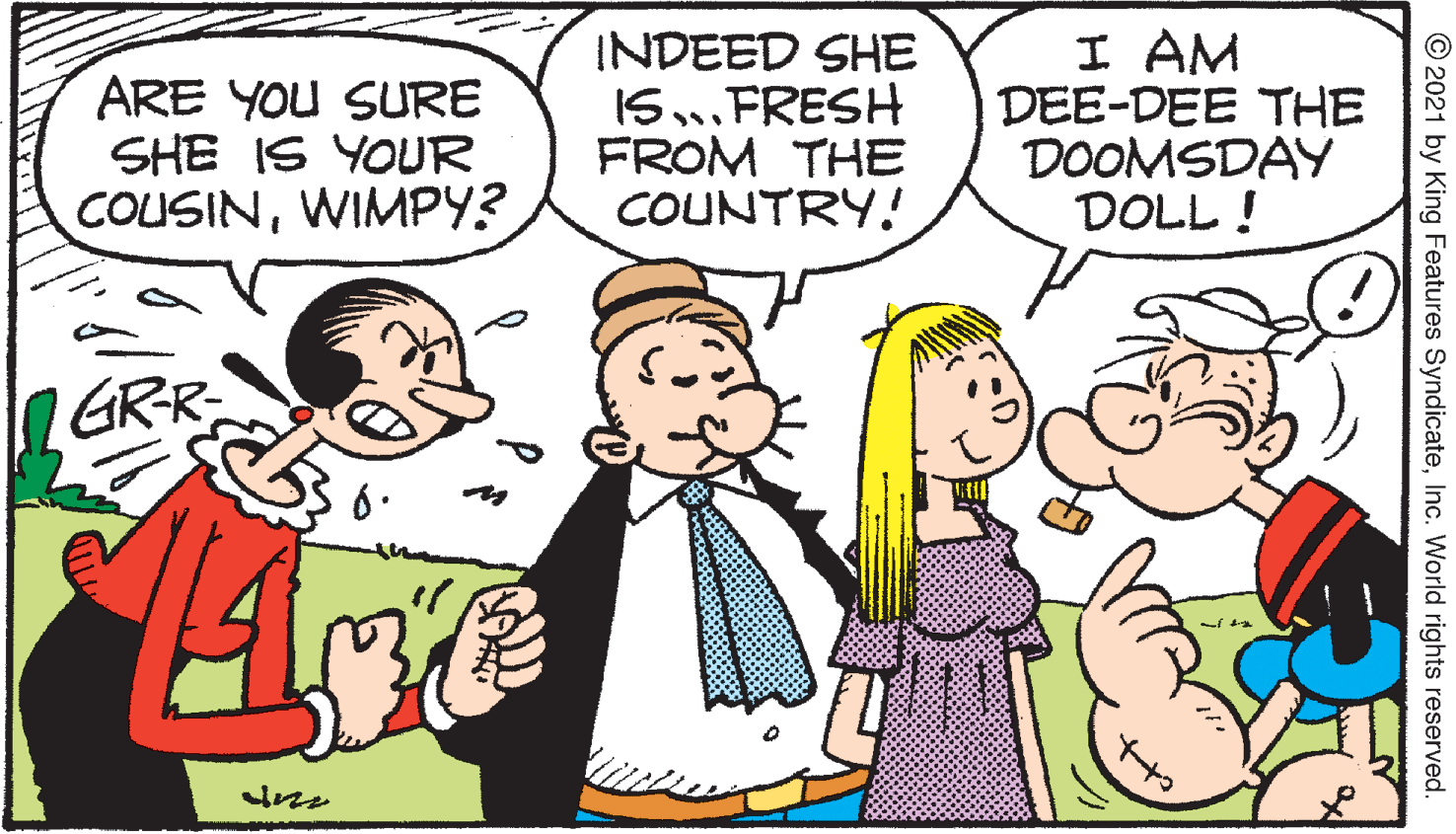 Rectangle OCR: ARE YOU SURE SHE IS YOUR COUSINWIMPY? INDEED SHE I5FRESH FROM THE COUNTRY! I AM DEE-DEE THE DOOMSDAY DOLL ! GRR ? © 2021 by King Features SyndicateInc. World rights reserved. ARE YOU SURE SHE IS YOUR COUSINWIMPY? INDEED SHE I5FRESH FROM THE COUNTRY! I AM DEE-DEE THE DOOMSDAY DOLL ! GRR ? © 2021 by King Features SyndicateInc. World rights reserved.