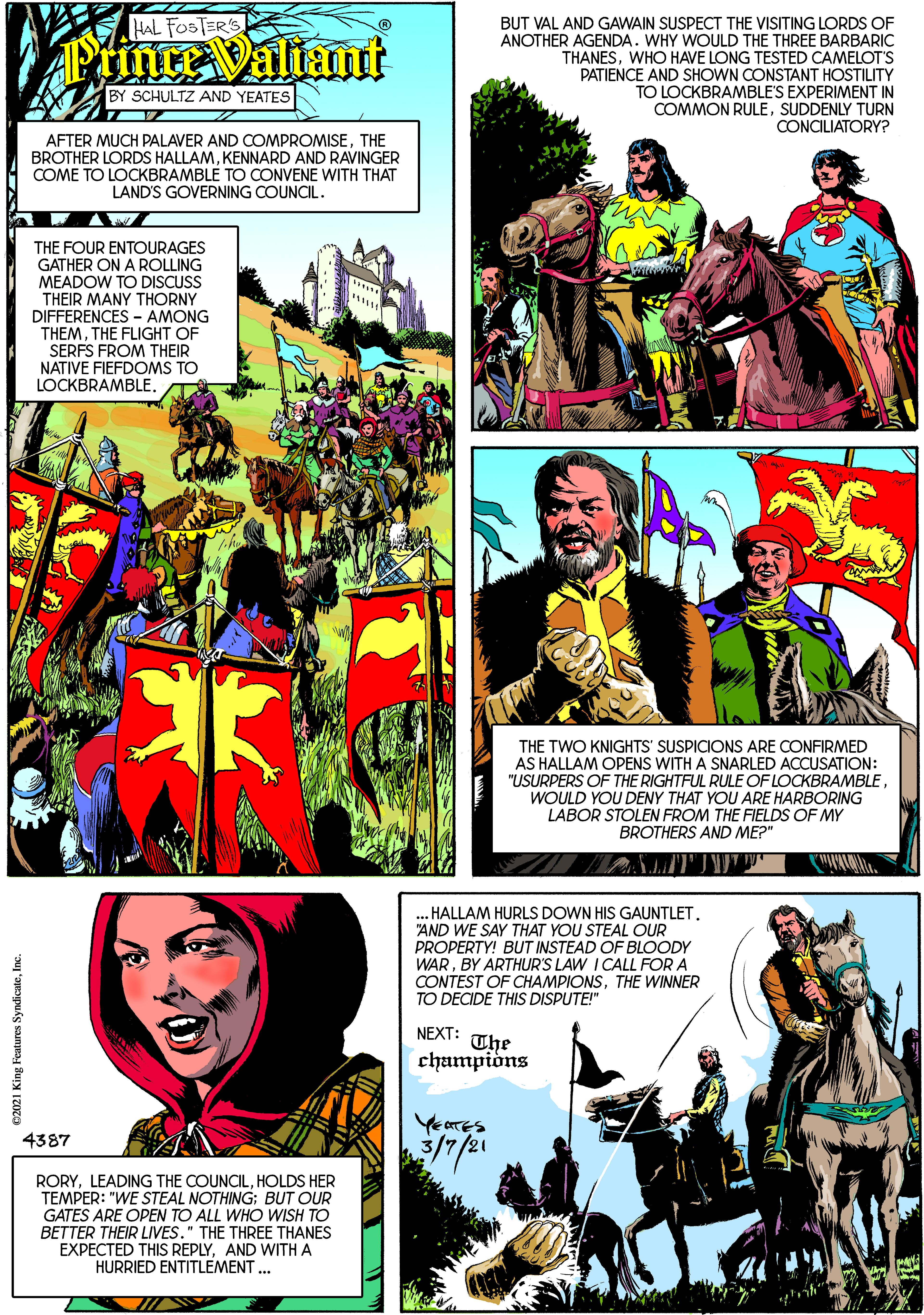 Art OCR: HAL FOSTER'S BUT VAL AND GAWAIN SUSPECT THE VISITING LORDS OF ANOTHER AGENDA. WHY WOULD THE THREE BARBARIC THANESWHO HAVE LONG TESTED CAMELOT'S PATIENCE AND SHOWN CONSTANT HOSTILITY TO LOCKBRAMBLE'S EXPERIMENT IN COMMON RULESUDDENLY TURN CONCILIATORY? PrinteValiant SCHULTZ AND YEATES AFTER MUCH PALAVER AND COMPROMISETHE BROTHER LORDS HALLAMKENNARD AND RAVINGER COME TO LOCKBRAMBLE TO CONVENE WITH THAT LAND'S GOVERNING COUNCIL. THE FOUR ENTOURAGES GATHER ON A ROLLING MEADOW TO DISCUSS THEIR MANY THORNY DIFFERENCES - AMONG THEMTHE FLIGHT OF SERFS FROM THEIR NATIVE FIEFDOMS TO LOCKBRAMBLE. THE TWO KNIGHTS' SUSPICIONS ARE CONFIRMED AS HALLAM OPENS WITH A SNARLED ACCUSATION: "USURPERS OF THE RIGHTFUL RULE OF LOCKBRAMBLEWOULD YOU DENY THAT YOU ARE HARBORING LABOR STOLEN FROM THE FIELDS OF MY BROTHERS AND ME?" .HALLAM HURLS DOWN HIS GAUNTLET"AND WE SAY THAT YOU STEAL OUR PROPERTY! BUT INSTEAD OF BLOODY WARBY ARTHUR'S LAW I CALL FOR A CONTEST OF CHAMPIONSTHE WINNER TO DECIDE THIS DISPUTE!" NEXT: The champiòns YeTES 4387 RORYHOLDS HER TEMPER: "WE STEAL NOTHING: BUT OUR GATES ARE OPEN TO ALL WHO WISH TO BETTER THEIR LIVES." THE THREE THANES EXPECTED THIS REPLYAND WITH A HURRIED ENTITLEMENT ... 2021 King Features SyndicateInc. HAL FOSTER'S BUT VAL AND GAWAIN SUSPECT THE VISITING LORDS OF ANOTHER AGENDA. WHY WOULD THE THREE BARBARIC THANESWHO HAVE LONG TESTED CAMELOT'S PATIENCE AND SHOWN CONSTANT HOSTILITY TO LOCKBRAMBLE'S EXPERIMENT IN COMMON RULESUDDENLY TURN CONCILIATORY? PrinteValiant SCHULTZ AND YEATES AFTER MUCH PALAVER AND COMPROMISETHE BROTHER LORDS HALLAMKENNARD AND RAVINGER COME TO LOCKBRAMBLE TO CONVENE WITH THAT LAND'S GOVERNING COUNCIL. THE FOUR ENTOURAGES GATHER ON A ROLLING MEADOW TO DISCUSS THEIR MANY THORNY DIFFERENCES - AMONG THEMTHE FLIGHT OF SERFS FROM THEIR NATIVE FIEFDOMS TO LOCKBRAMBLE. THE TWO KNIGHTS' SUSPICIONS ARE CONFIRMED AS HALLAM OPENS WITH A SNARLED ACCUSATION: "USURPERS OF THE RIGHTFUL RULE OF LOCKBRAMBLEWOULD YOU DENY THAT YOU ARE HARBORING LABOR STOLEN FROM THE FIELDS OF MY BROTHERS AND ME?" .HALLAM HURLS DOWN HIS GAUNTLET"AND WE SAY THAT YOU STEAL OUR PROPERTY! BUT INSTEAD OF BLOODY WARBY ARTHUR'S LAW I CALL FOR A CONTEST OF CHAMPIONSTHE WINNER TO DECIDE THIS DISPUTE!" NEXT: The champiòns YeTES 4387 RORYLEADING THE COUNCILHOLDS HER TEMPER: "WE STEAL NOTHING: BUT OUR GATES ARE OPEN TO ALL WHO WISH TO BETTER THEIR LIVES." THE THREE THANES EXPECTED THIS REPLYAND WITH A HURRIED ENTITLEMENT ... 2021 King Features Syndicate