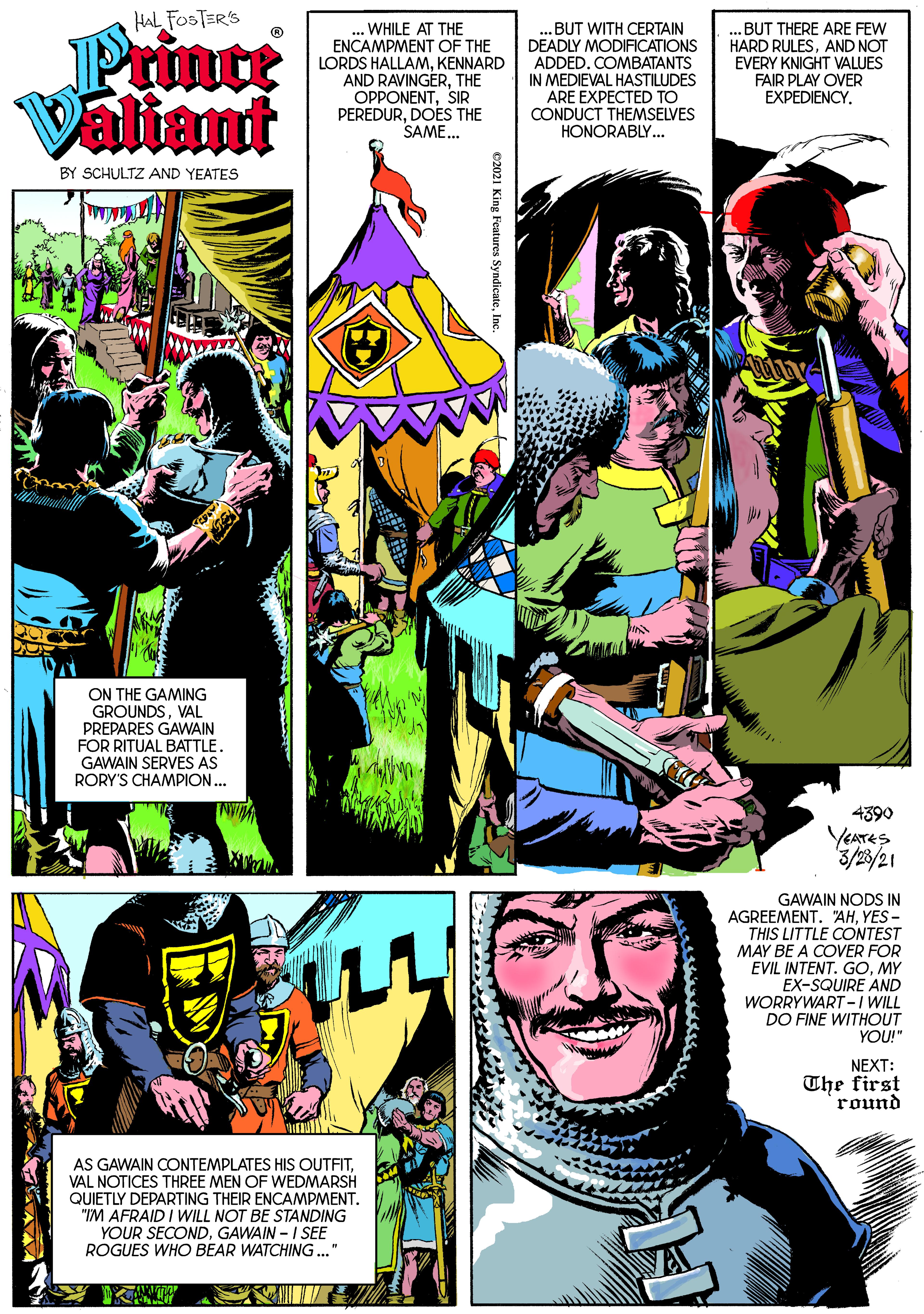 Comics OCR: HAL FOSTER'S Printe Valiant WHILE AT THE ENCAMPMENT OF THE LORDS HALLAMKENNARD AND RAVINGERTHE OPPONENTSIR PEREDURDOES THE SAME. .BUT WITH CERTAIN DEADLY MODIFICATIONS ADDED. COMBATANTS IN MEDIEVAL HASTILUDES ARE EXPECTED TO CONDUCT THEMSELVES HONORABLY. ..BUT THERE ARE FEW HARD RULESAND NOT EVERY KNIGHT VALUES FAIR PLAY OVER EXPEDIENCY. BY SCHULTZ AND YEATES ON THE GAMING GROUNDSVAL PREPARES GAWAIN FOR RITUAL BATTLE. GAWAIN SERVES AS RORY'S CHAMPION.. 4390 YEATES 3/23/21 GAWAIN NODS IN AGREEMENTYES - THIS LITTLE CONTEST MAY BE A COVER FOR EVIL INTENT. GOMY EX-SQUIRE AND WORRYWART -I WILL DO FINE WITHOUT YOU!" NEXT: The first round AS GAWAIN CONTEMPLATES HIS OUTFIT. VAL NOTICES THREE MEN OF WEDMARSH QUIETLY DEPARTING THEIR ENCAMPMENT. "IM AFRAID I WILL NOT BE STANDING YOUR SECONDGAWAIN - I SEE ROGUES WHO BEAR WATCHING..." 2021 King Features SyndicateIn HAL FOSTER'S Printe Valiant WHILE AT THE ENCAMPMENT OF THE LORDS HALLAMKENNARD AND RAVINGERTHE OPPONENTSIR PEREDURDOES THE SAME. .BUT WITH CERTAIN DEADLY MODIFICATIONS ADDED. COMBATANTS IN MEDIEVAL HASTILUDES ARE EXPECTED TO CONDUCT THEMSELVES HONORABLY. ..BUT THERE ARE FEW HARD RULESAND NOT EVERY KNIGHT VALUES FAIR PLAY OVER EXPEDIENCY. BY SCHULTZ AND YEATES ON THE GAMING GROUNDSVAL PREPARES GAWAIN FOR RITUAL BATTLE. GAWAIN SERVES AS RORY'S CHAMPION.. 4390 YEATES 3/23/21 GAWAIN NODS IN AGREEMENTYES - THIS LITTLE CONTEST MAY BE A COVER FOR EVIL INTENT. GOMY EX-SQUIRE AND WORRYWART -I WILL DO FINE WITHOUT YOU!" NEXT: The first round AS GAWAIN CONTEMPLATES HIS OUTFIT. VAL NOTICES THREE MEN OF WEDMARSH QUIETLY DEPARTING THEIR ENCAMPMENT. "IM AFRAID I WILL NOT BE STANDING YOUR SECONDGAWAIN - I SEE ROGUES WHO BEAR WATCHING..." 2021 King Features Syndicate