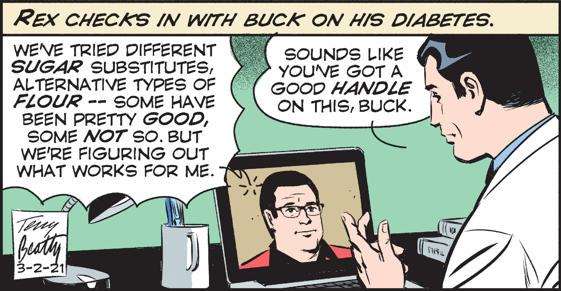 Design OCR: REX CHECKS IN WITH BUCK ON HIS DIABETES. WEVE TRIED DIFFERENT SUGAR SUBSTITUTESALTERNATIVE TYPES OF FLOUR BEEN PRETTY GOODSOME NOT sO. BUT WE'RE FIGURING OUT WHAT WORKS FOR ME. SOUNDS LIKE YOU'VE GOT A GOOD HANDLE ON THISBUCK. SOME HAVE -- beaty 3-2-21 REX CHECKS IN WITH BUCK ON HIS DIABETES. WEVE TRIED DIFFERENT SUGAR SUBSTITUTESALTERNATIVE TYPES OF FLOUR BEEN PRETTY GOODSOME NOT sO. BUT WE'RE FIGURING OUT WHAT WORKS FOR ME. SOUNDS LIKE YOU'VE GOT A GOOD HANDLE ON THISBUCK. SOME HAVE -- beaty 3-2-21