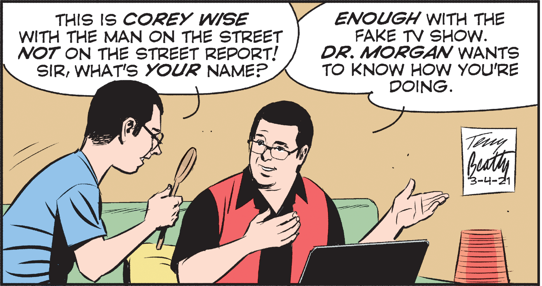 Line OCR: THIS IS COREY WISE WITH THE MAN ON THE STREET NOT ON THE STREET REPORT! SIRWHAT'S YOUR NAME? ENOUGH VWITH THE FAKE TV SHOW. DR. MORGAN WANTS TO KNOW HOW YOU'RE DOING. Teny buaty 3-4-21 THIS IS COREY WISE WITH THE MAN ON THE STREET NOT ON THE STREET REPORT! SIRWHAT'S YOUR NAME? ENOUGH VWITH THE FAKE TV SHOW. DR. MORGAN WANTS TO KNOW HOW YOU'RE DOING. Teny buaty 3-4-21