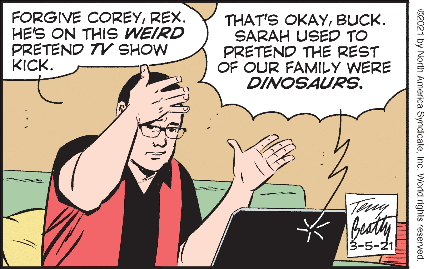 Font OCR: FORGIVE COREYREX. HE'S ON THIS WEIRD PRETEND TV SHOW KICK. THAT'S OKAYBUCK. SARAH USED TO PRETEND THE REST OF OUR FAMILY WERE DINOSAURS. Tay bucty 3-5-21 ©2021 by North America SyndicateInc. Worlid rights reserved. FORGIVE COREYREX. HE'S ON THIS WEIRD PRETEND TV SHOW KICK. THAT'S OKAYBUCK. SARAH USED TO PRETEND THE REST OF OUR FAMILY WERE DINOSAURS. Tay bucty 3-5-21 ©2021 by North America SyndicateInc. Worlid rights reserved.