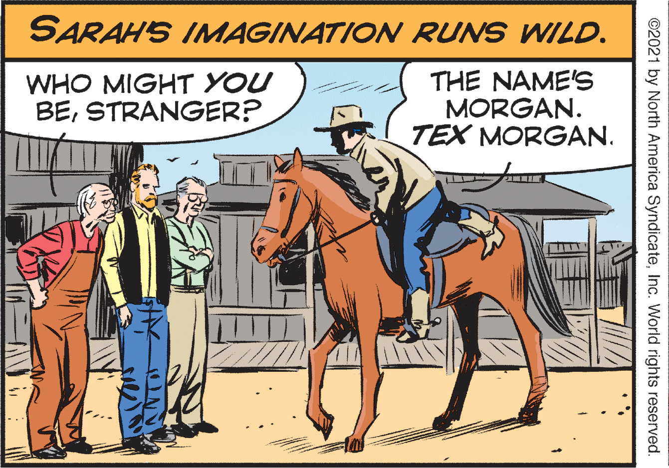 Bridle OCR: SARAH'S IMAGINATION RUNS WILD. WHO MIGHT YOU BESTRANGER? THE NAME'S MORGAN. TEX MORGAN. ©2021 by North America SyndicateInc. World rights reserved. SARAH'S IMAGINATION RUNS WILD. WHO MIGHT YOU BESTRANGER? THE NAME'S MORGAN. TEX MORGAN. ©2021 by North America SyndicateInc. World rights reserved.
