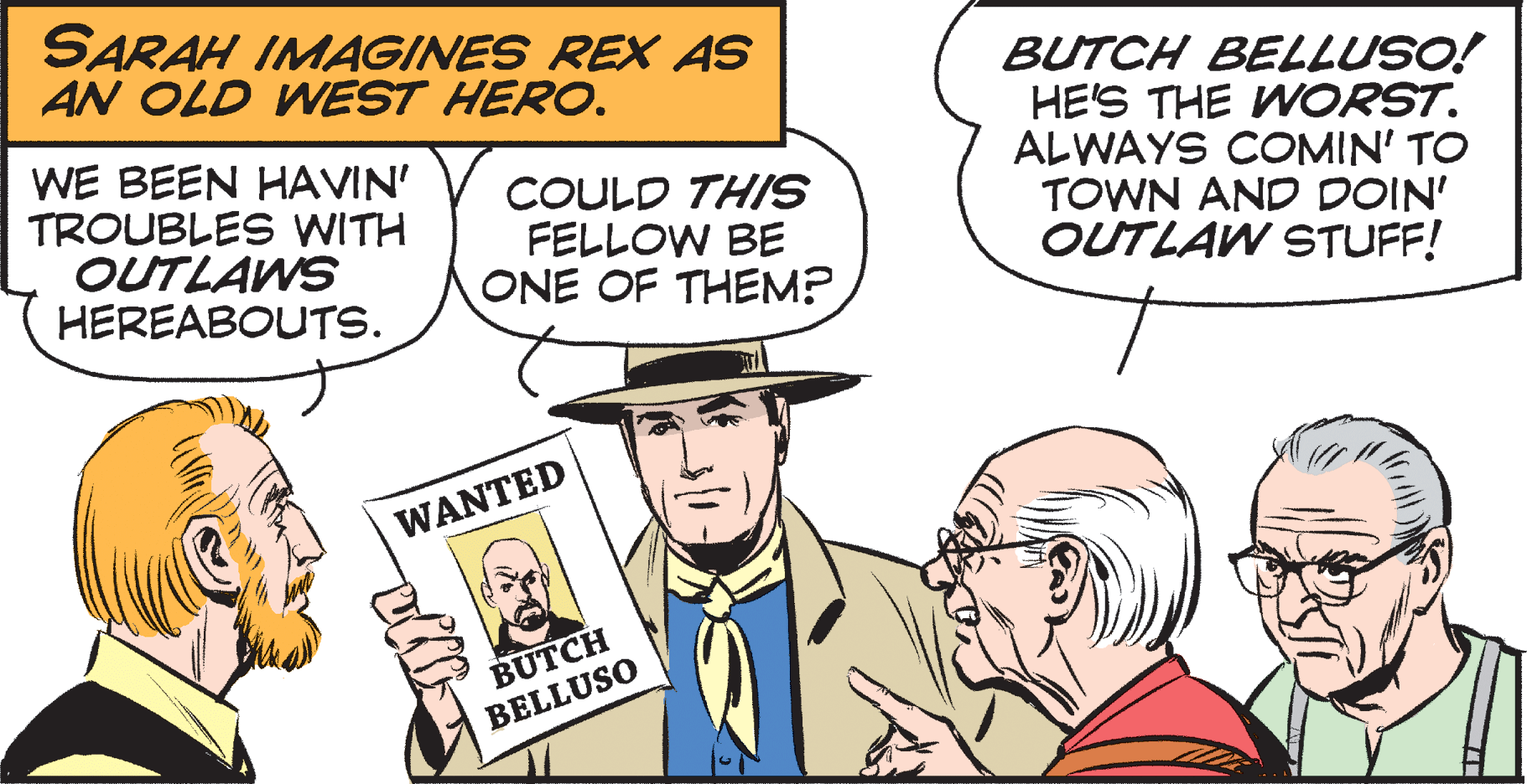 Interaction OCR: SARAH IMAGINES REX AS AN OLD WEST HERO. WE BEEN HAVIN' TROUBLES WITH OUTLAWS HEREABOUTS. COULD THIS FELLOW BE ONE OF THEM? BUTCH BELLUSO! HE'S THE WORST. ALWAYS COMIN' TO TOWN AND DOIN' OUTLAW STUFF! WANTED BUTCH BELLUSO SARAH IMAGINES REX AS AN OLD WEST HERO. WE BEEN HAVIN' TROUBLES WITH OUTLAWS HEREABOUTS. COULD THIS FELLOW BE ONE OF THEM? BUTCH BELLUSO! HE'S THE WORST. ALWAYS COMIN' TO TOWN AND DOIN' OUTLAW STUFF! WANTED BUTCH BELLUSO