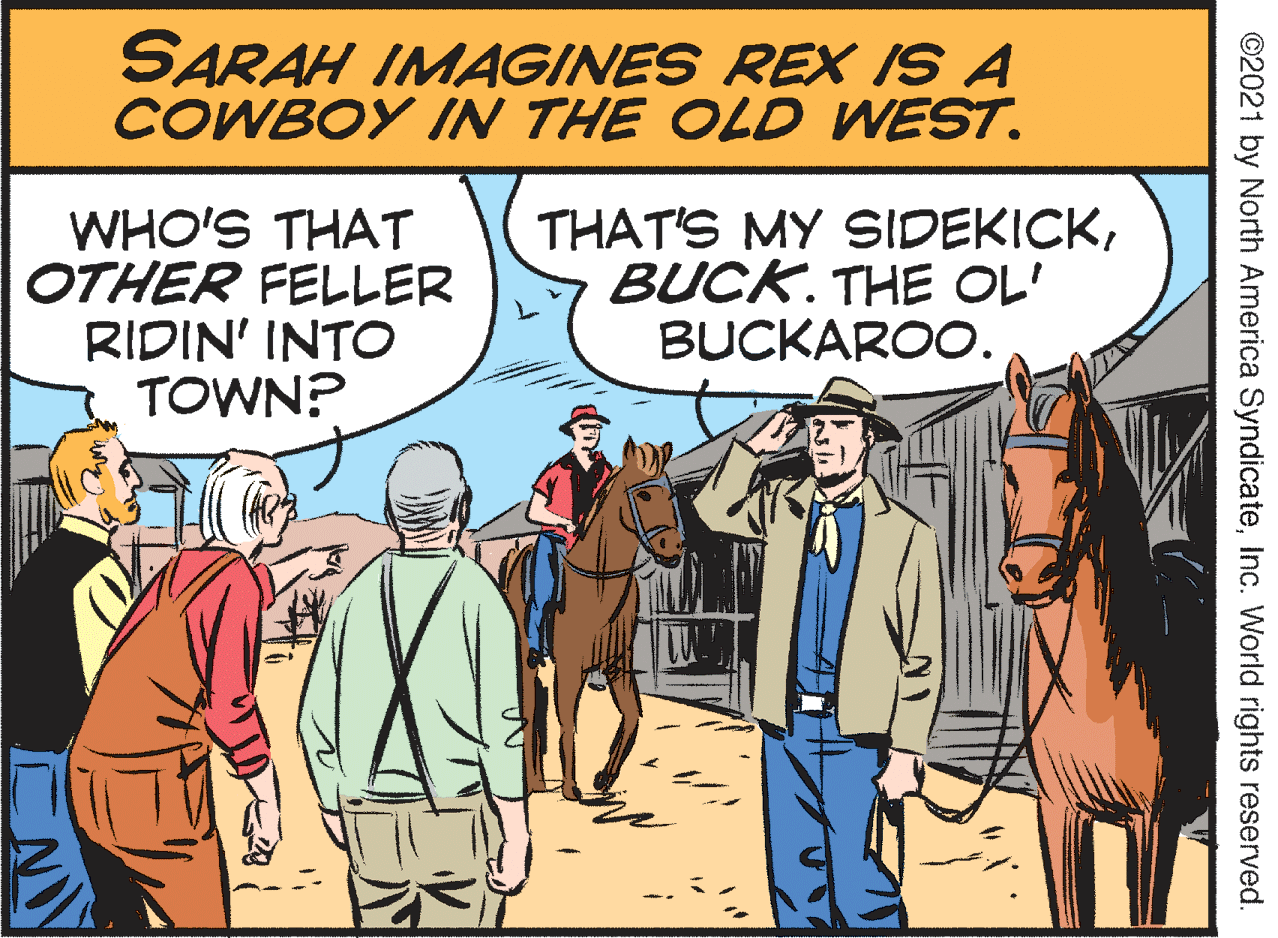 Sharing OCR: SARAH IMAGINES REX IS A COWBOY IN THE OLD WEST. WHO'S THAT OTHER FELLER RIDIN' INTO TOWN? THAT'S MY SIDEKICKBUCK. THE OL' BUCKAROO. ©2021 by North America SyndicateInc. World rights reserved. SARAH IMAGINES REX IS A COWBOY IN THE OLD WEST. WHO'S THAT OTHER FELLER RIDIN' INTO TOWN? THAT'S MY SIDEKICKBUCK. THE OL' BUCKAROO. ©2021 by North America SyndicateInc. World rights reserved.