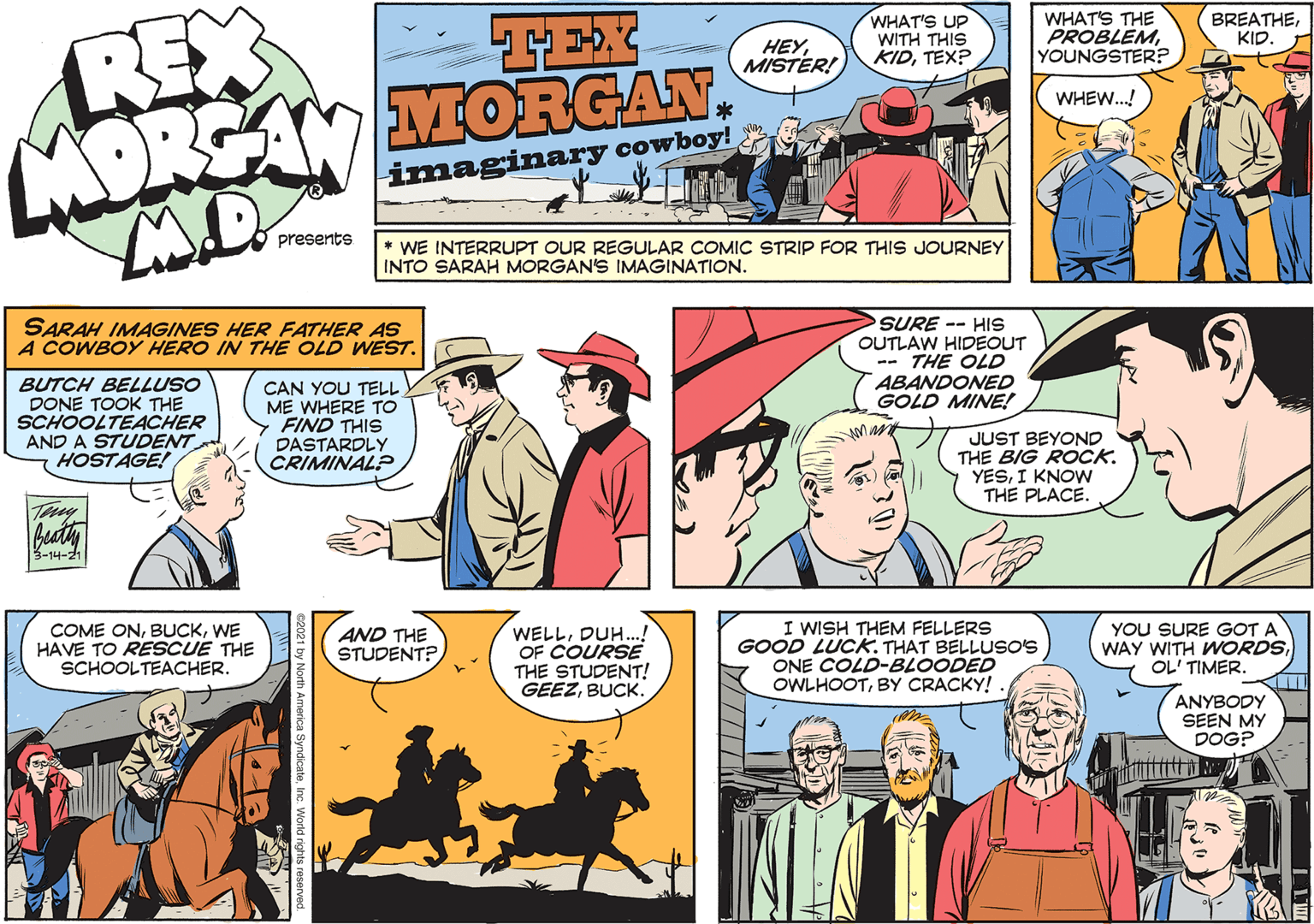 Comic book OCR: REX MORGAN MORGAN. TEX HEYMISTER! WHAT'S UP WITH THIS KIDTEX? WHAT'S THE PROBLEMYOUNGSTER? BREATHEKID. WHEW.! imaginary cowboy! presents * WE INTERRUPT OUR REGULAR COMIC STRIP FOR THIS JOURNEY INTO SARAH MORGAN'S IMAGINATION. SARAH IMAGINES HER FATHER AS A COWBOY HERO IN THE OLD WEST. SURE -- HIS OUTLAW HIDEOUT -- THE OLD ABANDONED GOLD MINE! BUTCH BELLUSO DONE TOOK THE SCHOOLTEACHER AND A STUDENT HOSTAGE! CAN YOU TELL ME WHERE TO FIND THIS DASTARDLY CRIMINAL? JUST BEYOND THE BIG ROCK. YESI KNOW THE PLACE. beaty 3-14-21 COME ONWE HAVE TO RESCUE THE SCHOOLTEACHER. WELLDUH..! OF COURSE THE STUDENT! GEEZBUCK. I WISH THEM FELLERS GOOD LUCK. THAT BELLUSO'S ONE COLD-BLOODED OWLHOOTBY CRACKY! YOU SURE GOT A WAY WITH WORDSOL' TIMER. AND THE STUDENT? ANYBODY SEEN MY DOG? REX MORGAN MORGAN. TEX HEYMISTER! WHAT'S UP WITH THIS KIDTEX? WHAT'S THE PROBLEMYOUNGSTER? BREATHEKID. WHEW.! imaginary cowboy! presents * WE INTERRUPT OUR REGULAR COMIC STRIP FOR THIS JOURNEY INTO SARAH MORGAN'S IMAGINATION. SARAH IMAGINES HER FATHER AS A COWBOY HERO IN THE OLD WEST. SURE -- HIS OUTLAW HIDEOUT -- THE OLD ABANDONED GOLD MINE! BUTCH BELLUSO DONE TOOK THE SCHOOLTEACHER AND A STUDENT HOSTAGE! CAN YOU TELL ME WHERE TO FIND THIS DASTARDLY CRIMINAL? JUST BEYOND THE BIG ROCK. YESI KNOW THE PLACE. beaty 3-14-21 COME ONWE HAVE TO RESCUE THE SCHOOLTEACHER. WELLDUH..! OF COURSE THE STUDENT! GEEZBUCK. I WISH THEM FELLERS GOOD LUCK. THAT BELLUSO'S ONE COLD-BLOODED OWLHOOTBY CRACKY! YOU SURE GOT A WAY WITH WORDSOL' TIMER. AND THE STUDENT? ANYBODY SEEN MY DOG?