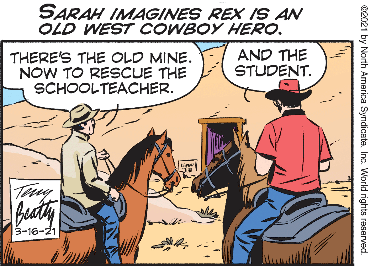 Sharing OCR: SARAH IMAGINES REX IS AN OLD WEST COWBOY HERO. THERE'S THE OLD MINE. NOW TO RESCUE THE SCHOOLTEACHER. AND THE STUDENT. Buty 3-16-21 ©2021 by North America SyndicateInc. World rights reserved. SARAH IMAGINES REX IS AN OLD WEST COWBOY HERO. THERE'S THE OLD MINE. NOW TO RESCUE THE SCHOOLTEACHER. AND THE STUDENT. Buty 3-16-21 ©2021 by North America SyndicateInc. World rights reserved.