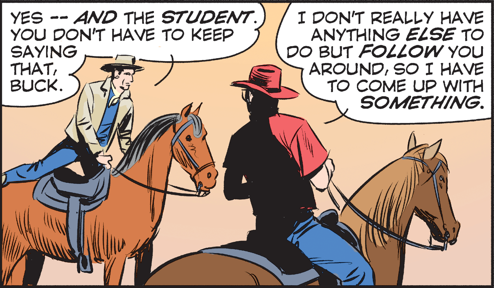 Bridle OCR: YES -- AND THE STUDENT. YOU DON'T HAVE TO KEEP SAYING THATBUCK. I DON'T REALLY HAVE ANYTHING ELSE TO DO BUT FOLLOW YOU AROUNDSO I HAVE TO COME UP WITH SOMETHING. YES -- AND THE STUDENT. YOU DON'T HAVE TO KEEP SAYING THATBUCK. I DON'T REALLY HAVE ANYTHING ELSE TO DO BUT FOLLOW YOU AROUNDSO I HAVE TO COME UP WITH SOMETHING.