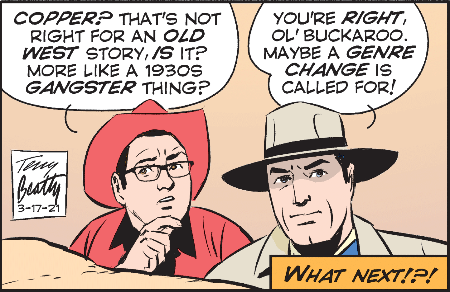 Font OCR: COPPER? THAT'S NOT RIGHT FOR AN OLD WEST STORYIS IT? MORE LIKE A 1930S GANGSTER THING? YOU'RE RIGHTOL' BUCKAROO. MAYBE A GENRE CHANGE 1S CALLED FOR! Teny beatty 3-17-21 WHAT NEXT!!?! COPPER? THAT'S NOT RIGHT FOR AN OLD WEST STORYIS IT? MORE LIKE A 1930S GANGSTER THING? YOU'RE RIGHTOL' BUCKAROO. MAYBE A GENRE CHANGE 1S CALLED FOR! Teny beatty 3-17-21 WHAT NEXT!!?!