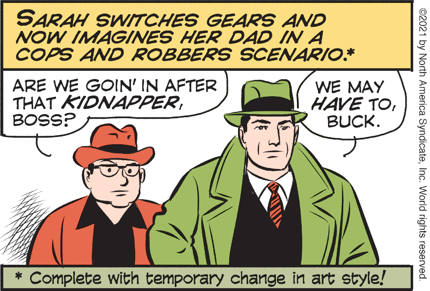 Gesture OCR: SARAH SWITCHES GEARS AND NOW IMAGINES HER DAD IN A COPS AND ROBBERS SCENARIO.* ARE WE GOIN' IN AFTER THAT KIDNAPPERBOSS? WE MAY HAVE TOBUCK. * Complete with temporary change in art style! ©2021 by North America SyndicateInc. World rights reserved. SARAH SWITCHES GEARS AND NOW IMAGINES HER DAD IN A COPS AND ROBBERS SCENARIO.* ARE WE GOIN' IN AFTER THAT KIDNAPPERBOSS? WE MAY HAVE TOBUCK. * Complete with temporary change in art style! ©2021 by North America SyndicateInc. World rights reserved.