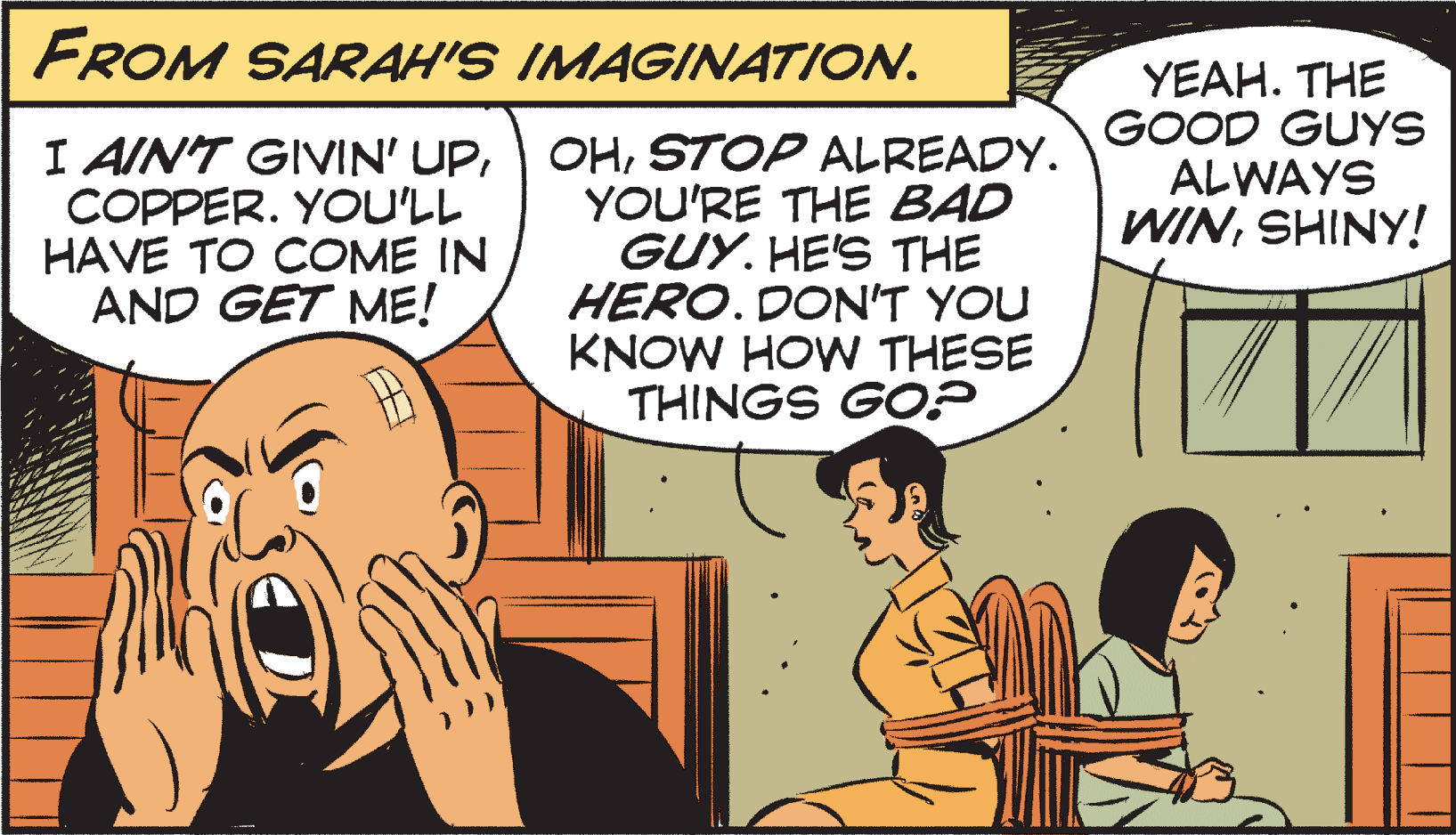 Interaction OCR: FROM SARAH'S IMAGINATION. I AIN'T GIVIN' UPCOPPER. YOU'LL HAVE TO COME IN AND GET ME! OHSTOP ALREADY. YOU'RE THE BAD GUY. HE'S THE HERO. DON'T YOU KNOW HOW THESE THINGS GO? YEAH. THE GOOD GUYS ALWAYS WINSHINY! FROM SARAH'S IMAGINATION. I AIN'T GIVIN' UPCOPPER. YOU'LL HAVE TO COME IN AND GET ME! OHSTOP ALREADY. YOU'RE THE BAD GUY. HE'S THE HERO. DON'T YOU KNOW HOW THESE THINGS GO? YEAH. THE GOOD GUYS ALWAYS WIN