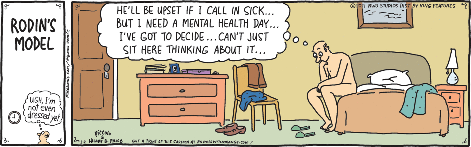 Sharing OCR: ©2021 Rwo STUDIOS DIST. BY KING FEATURES RODIN'S MODEL HE'LL BE UPSET IF I CALL IN SICK... BUT I NEED A MENTAL HEALTH DAY... I'VE GOT TO DECIDE...CAN'T JUST SIT HERE THINKING ABOUT IT... UGHI'm not even dressed yet piecolo 2 HILARY 8. PRICE GET A PRINT OF THIS CARTOON AT RNYMES WITHORANGE.COM ! Svomes comic ©2021 Rwo STUDIOS DIST. BY KING FEATURES RODIN'S MODEL HE'LL BE UPSET IF I CALL IN SICK... BUT I NEED A MENTAL HEALTH DAY... I'VE GOT TO DECIDE...CAN'T JUST SIT HERE THINKING ABOUT IT... UGHI'm not even dressed yet piecolo 2 HILARY 8. PRICE GET A PRINT OF THIS CARTOON AT RNYMES WITHORANGE.COM ! Svomes comic
