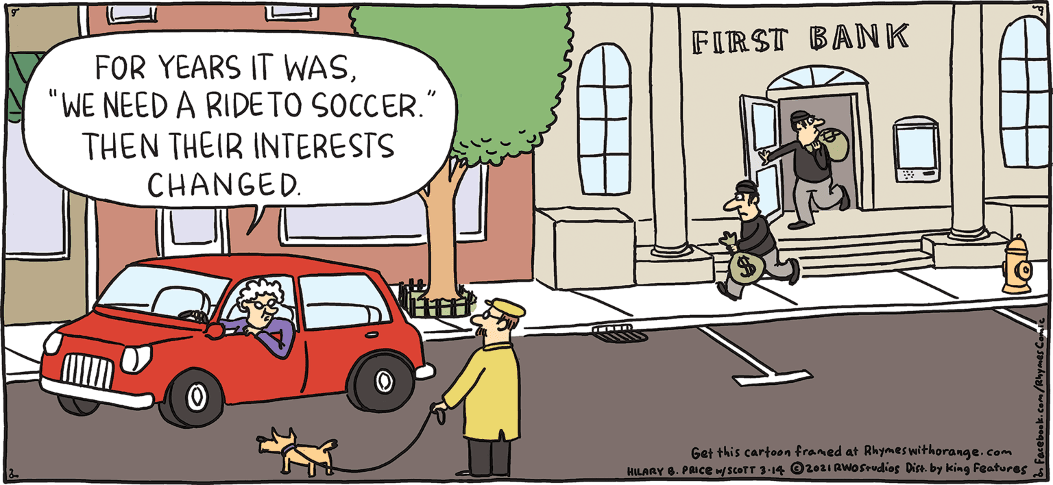 Window OCR: FIRST BANK FOR YEARS IT WAS"WE NEED A RIDE TO SOCCER. THEN THEIR INTERESTS CHANGED. FRESH E PULPY Rhymes with Orange Get this cartaon franed at Rhymaswithorange. com RY . PRICE JuT 3-4 Oi Plo redieg Pin. by king Features HILARY B. PRICE Who doesn't love a getaway? FIRST BANK FOR YEARS IT WAS"WE NEED A RIDE TO SOCCER. THEN THEIR INTERESTS CHANGED. FRESH E PULPY Rhymes with Orange Get this cartaon franed at Rhymaswithorange. com RY . PRICE JuT 3-4 Oi Plo redieg Pin. by king Features HILARY B. PRICE Who doesn't love a getaway?