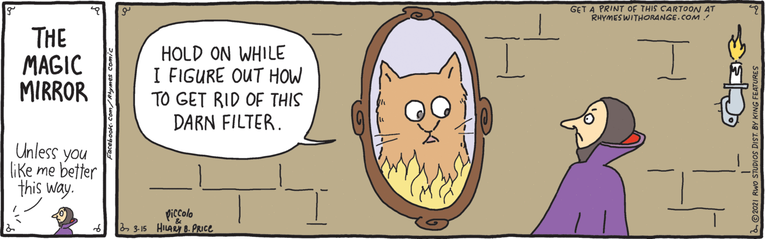 Organism OCR: GET A PRINT OF THIS CARTOON AT RHYMESWITHORANGE.COM THE MAGIC MIRROR HOLD ON WHILE I FIGURE OUT HOW TO GET RID OF THIS DARN FILTER. Unless you like me better this way. piccolo 2 3-15 HILARY B. PRICE O 2021 GET A PRINT OF THIS CARTOON AT RHYMESWITHORANGE.COM THE MAGIC MIRROR HOLD ON WHILE I FIGURE OUT HOW TO GET RID OF THIS DARN FILTER. Unless you like me better this way. piccolo 2 3-15 HILARY B. PRICE O 2021