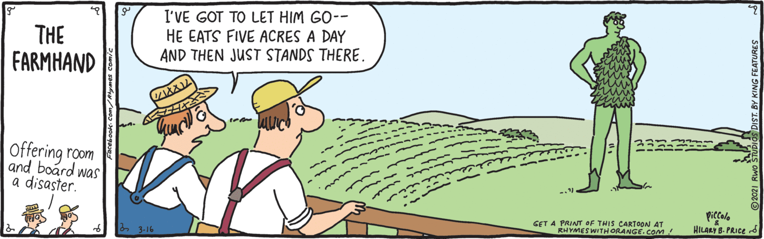 Adaptation OCR: THE FARMHAND I'VE GOT TO LET HIM GO-- HE EATS FIVE ACRES A DAY AND THEN JUST STANDS THERE. Offering room and board was a disaster. GET A PRINT OF THIS CARTOON AT RHYMESWITHORANGE.com ! piccolo HILARY B. PRICE d 23-16 Y KING FEATURES THE FARMHAND I'VE GOT TO LET HIM GO-- HE EATS FIVE ACRES A DAY AND THEN JUST STANDS THERE. Offering room and board was a disaster. GET A PRINT OF THIS CARTOON AT RHYMESWITHORANGE.com ! piccolo HILARY B. PRICE d 23-16 Y KING FEATURES