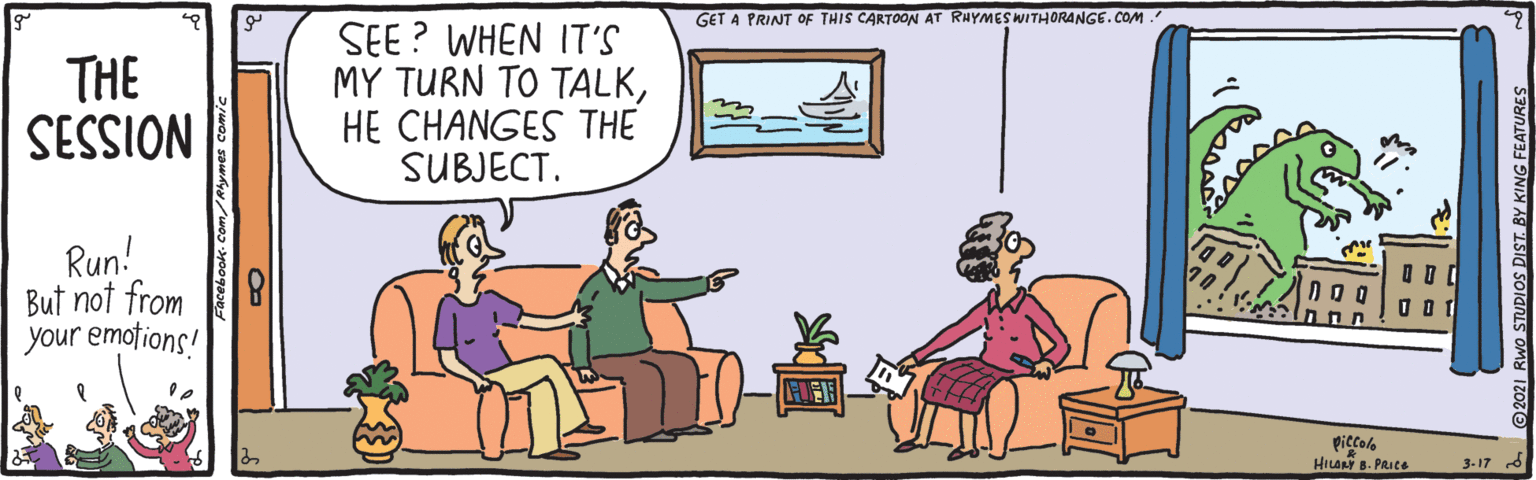 Parallel OCR: GET A PRINT of THIS CARTOON AT RHYMESWITHORANGE.COM. SEE? WHEN IT'S MY TURN TO TALKHE CHANGES THE SUBJECT. THE NOISSIS Run! But not from 8 your emotions! piccolo HILAN B. PRIte 3-17 DIST BY KING FEATURE GET A PRINT of THIS CARTOON AT RHYMESWITHORANGE.COM. SEE? WHEN IT'S MY TURN TO TALKHE CHANGES THE SUBJECT. THE NOISSIS Run! But not from 8 your emotions! piccolo HILAN B. PRIte 3-17 DIST BY KING FEATURE
