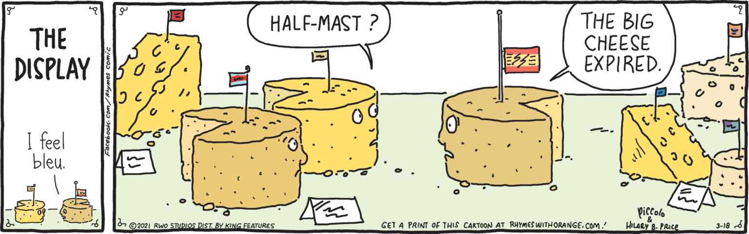 Tableware OCR: THE BIG CHEESE EXPIRED. HALF-MAST ? THE DISPLAY I feel bleu. piccolo HILARY B. PRICE O ©2021 RWo STUDLOS DIST BY KING FEATURES GET A PRINT OF THIS CARTOON AT RHYMES WITHORANGE. COM ! 3-18 d THE BIG CHEESE EXPIRED. HALF-MAST ? THE DISPLAY I feel bleu. piccolo HILARY B. PRICE O ©2021 RWo STUDLOS DIST BY KING FEATURES GET A PRINT OF THIS CARTOON AT RHYMES WITHORANGE. COM ! 3-18 d