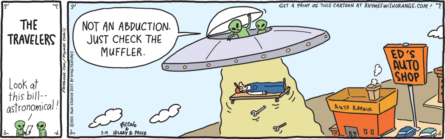 Motor vehicle OCR: GET A PRINT OF THIS CARTOON 4T RHYMES WITHORANGE.COM ! ? THE TRAVELERS NOT AN ABDUCTION. JUST CHECK THE MUFFLER. ED'S AUTO SHOP Look at this bill-- astronomical! AUTO REPMR Piccolo 3-19 HILAR B. PRICE GET A PRINT OF THIS CARTOON 4T RHYMES WITHORANGE.COM ! ? THE TRAVELERS NOT AN ABDUCTION. JUST CHECK THE MUFFLER. ED'S AUTO SHOP Look at this bill-- astronomical! AUTO REPMR Piccolo 3-19 HILAR B. PRICE