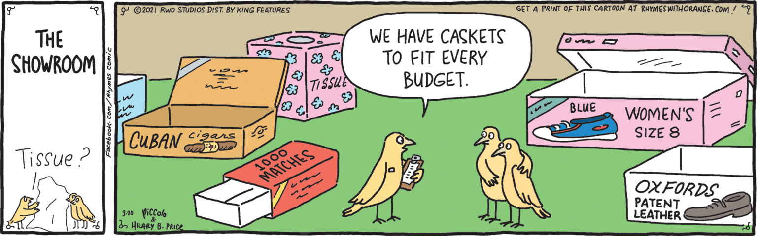 Rectangle OCR: 9 ©2021 Rwo STUDIOS DIST. BY KING FEATURES GET A PRINT OF THIS CARTOON AT RHYMES WITHORANGE. COM / THE SHOWROOM WE HAVE CASKETS TO FIT EVERY BUDGET. m TISSUE BLUE CUBAN WOMEN'S SIZE 8 cigars Tissue ? 1000 MATCHES 310 Piccob 2HILARY B. PRICE OXFORDS PATENT LEATHER 9 ©2021 Rwo STUDIOS DIST. BY KING FEATURES GET A PRINT OF THIS CARTOON AT RHYMES WITHORANGE. COM / THE SHOWROOM WE HAVE CASKETS TO FIT EVERY BUDGET. m TISSUE BLUE CUBAN WOMEN'S SIZE 8 cigars Tissue ? 1000 MATCHES 310 Piccob 2HILARY B. PRICE OXFORDS PATENT LEATHER