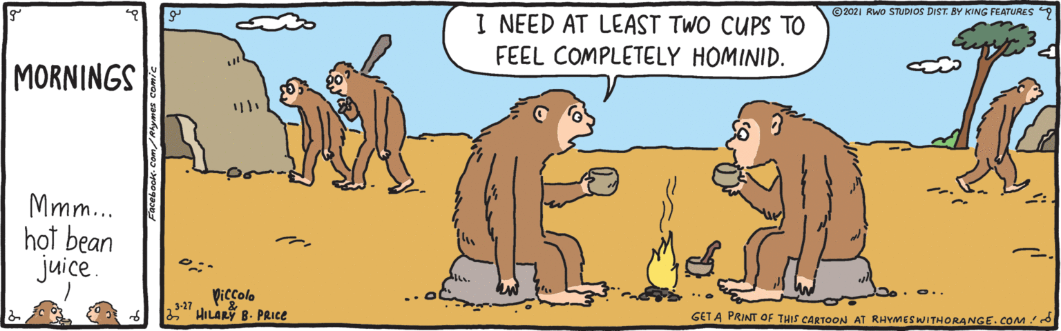 Rectangle OCR: ©2021 Rwo STUDIOS DIST. BY KING FEATURES 9 I NEED AT LEAST TWO CUPS TO FEEL COMPLETELY HOMINID. MORNINGS Mmm.. hot bean juice. Piccolo 3-27 HILARY B. PRICE GET A PRINT OF THIS CARTOON AT RHYMES WITHORANGE.coMd ©2021 Rwo STUDIOS DIST. BY KING FEATURES 9 I NEED AT LEAST TWO CUPS TO FEEL COMPLETELY HOMINID. MORNINGS Mmm.. hot bean juice. Piccolo 3-27 HILARY B. PRICE GET A PRINT OF THIS CARTOON AT RHYMES WITHORANGE.coMd