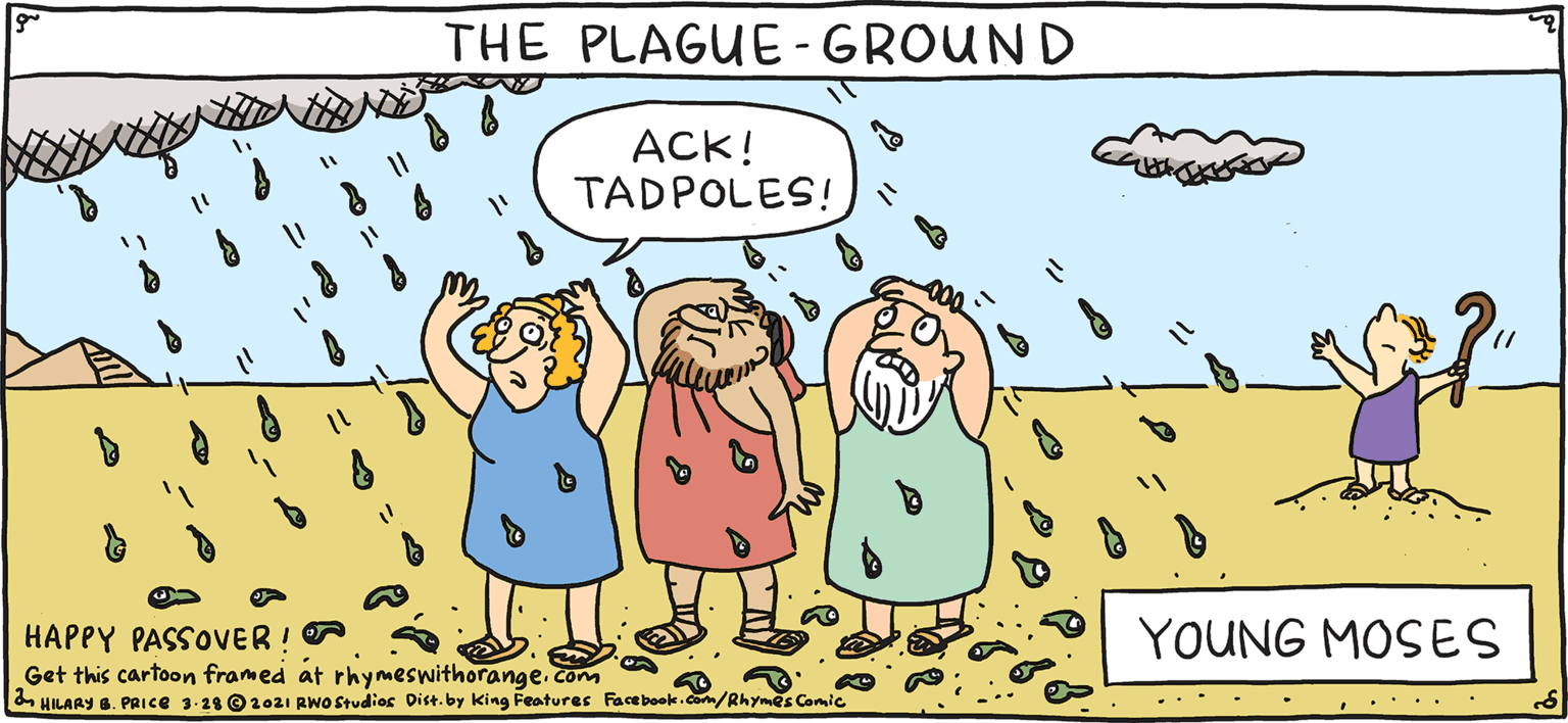 Art OCR: THE PLAGUE-GROUND ACK! TADPOLES! PSH Rhymes with Orange YOUNG MOSES HIL ARY B. PRIce HAPPY PASSOVER! Get this cartoon framed at rhymeswithorange. com HILARY . PRICE 3-28 O1e21 RNO Studies Dist.by king Features Facebok.dm/Rhymes Calc THE PLAGUE-GROUND ACK! TADPOLES! PSH Rhymes with Orange YOUNG MOSES HIL ARY B. PRIce HAPPY PASSOVER! Get this cartoon framed at rhymeswithorange. com HILARY . PRICE 3-28 O1e21 RNO Studies Dist.by king Features Facebok.dm/Rhymes Calc