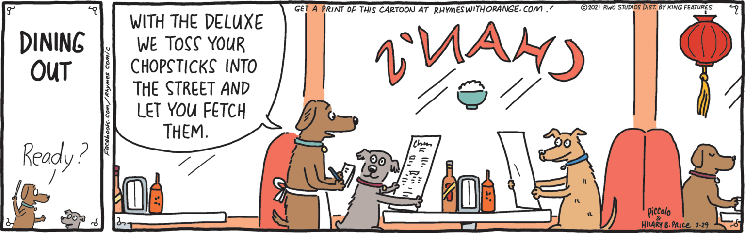 Companion dog OCR: GET A PRINT OF THIS CARTOON 4T RHYMESWITHORANGE. COM ©2021 Rwo STUDIOS DIST BY KING FEATURES WITH THE DELUXE WE TOSS YOUR CHOPSTICKS INTO THE STREET AND LET YOU FETCH THÊM. DINING OUT Ready? HILARY 6. PRICE 3-29 GET A PRINT OF THIS CARTOON 4T RHYMESWITHORANGE. COM ©2021 Rwo STUDIOS DIST BY KING FEATURES WITH THE DELUXE WE TOSS YOUR CHOPSTICKS INTO THE STREET AND LET YOU FETCH THÊM. DINING OUT Ready? HILARY 6. PRICE 3-29