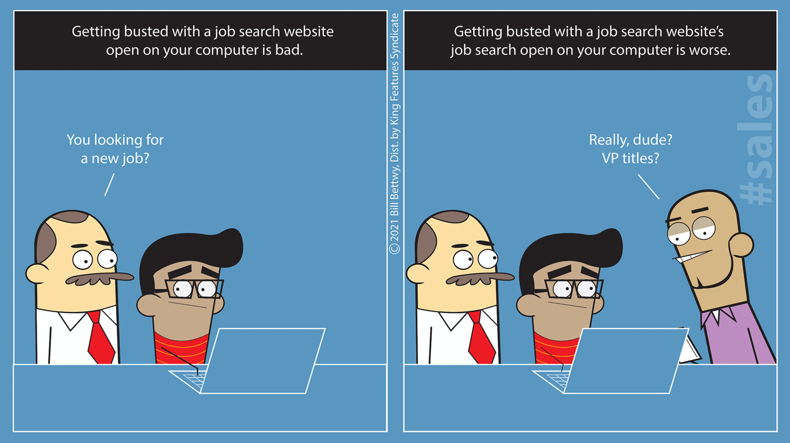 Pleased OCR: Getting busted with a job search website Getting busted with a job search website's job search open on your computer is worse. open on your computer is bad. Reallydude? VP titles? You looking for a new job? 2021 Bill BettwyDist. by King Features Syndicate #sales Getting busted with a job search website Getting busted with a job search website's job search open on your computer is worse. open on your computer is bad. Reallydude? VP titles? You looking for a new job? 2021 Bill BettwyDist. by King Features Syndicate #sales