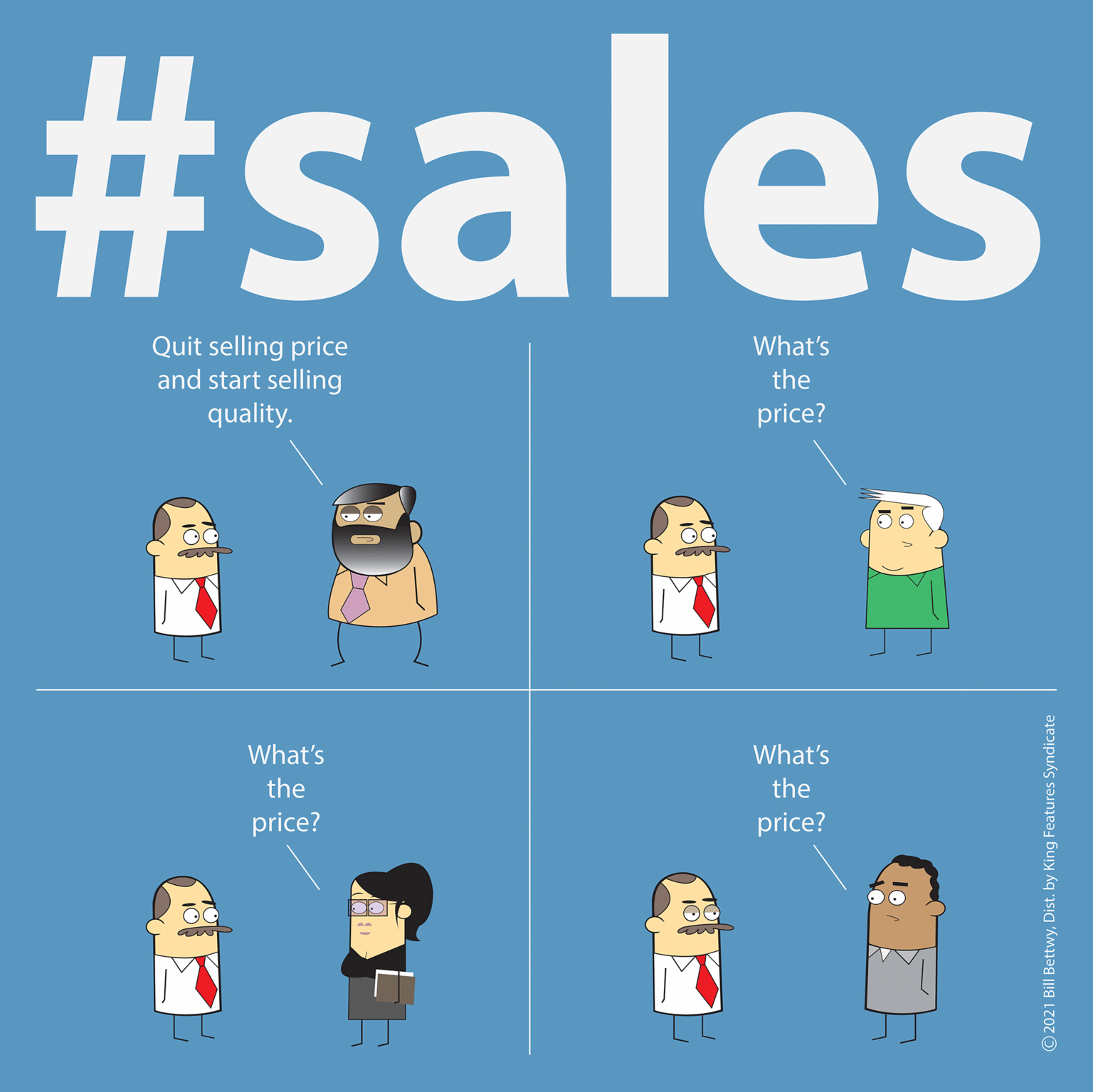Graphics OCR: #sales Quit selling price and start selling What's the quality. price? What's What's the the price? price? © 2021 Bill BettwyDist. by King Features Syndicate #sales Quit selling price and start selling What's the quality. price? What's What's the the price? price? © 2021 Bill BettwyDist. by King Features Syndicate