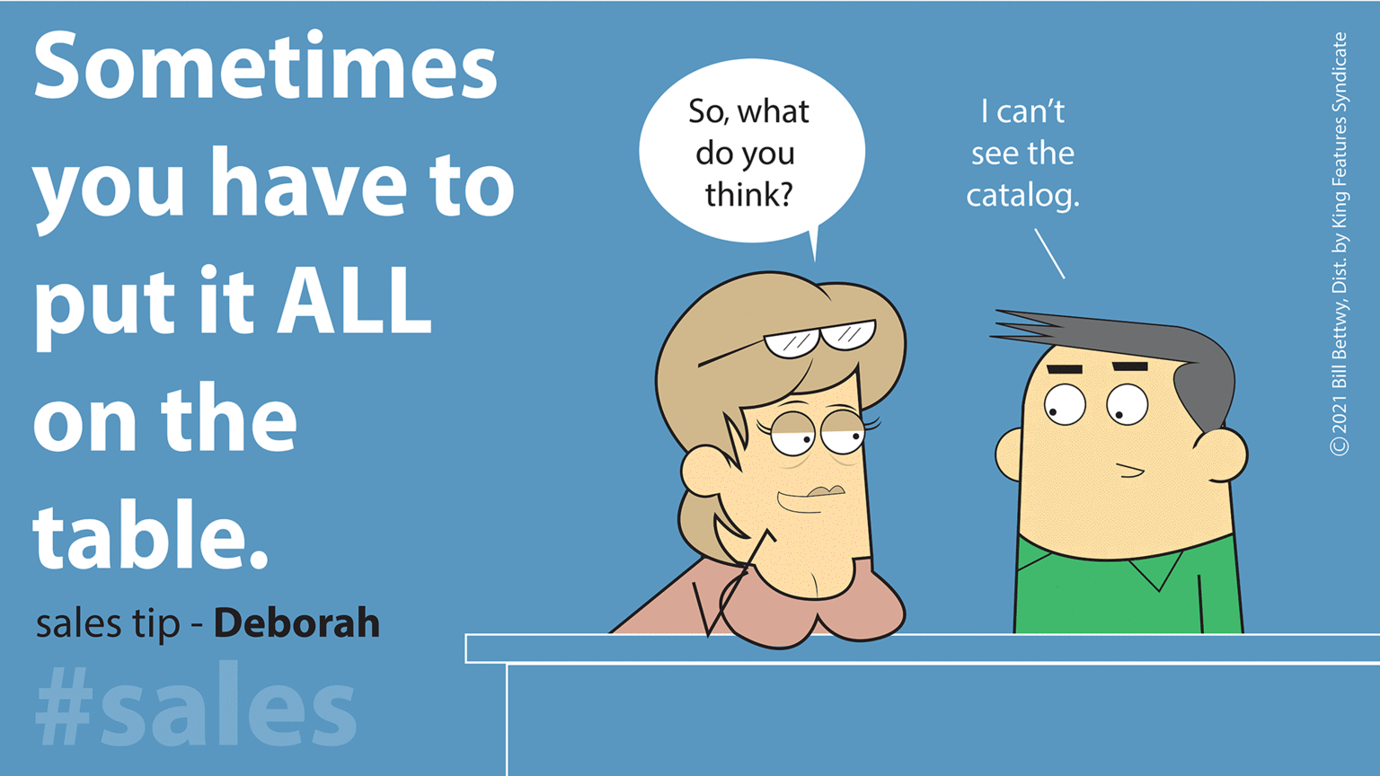 Pleased OCR: Sometimes Sowhat do you I can't you have to put it ALL see the think? catalog. on the table. sales tip - Deborah #sales © 2021 Bill BettwyDist. by King Features Syndicate Sometimes Sowhat do you I can't you have to put it ALL see the think? catalog. on the table. sales tip - Deborah #sales © 2021 Bill BettwyDist. by King Features Syndicate