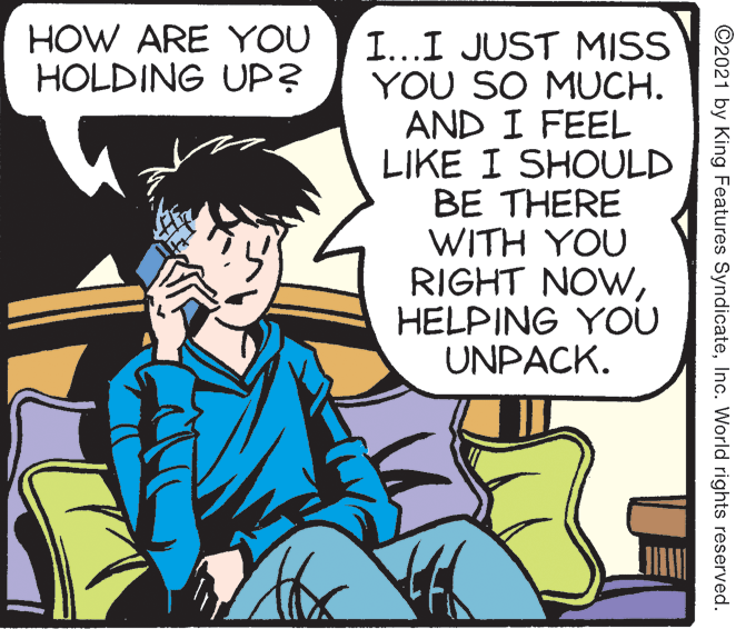 Comic book OCR: HOW ARE YOU HOLDING UP? I...I JUST MISS YOU SO MUCH. AND I FEEL LIKE I SHOULD BE THERE WITH YOU RIGHT NOWHELPING YOU UNPACK. ©2021 by King Features SyndicateInc. World rights reserved. HOW ARE YOU HOLDING UP? I...I JUST MISS YOU SO MUCH. AND I FEEL LIKE I SHOULD BE THERE WITH YOU RIGHT NOWHELPING YOU UNPACK. ©2021 by King Features SyndicateInc. World rights reserved.