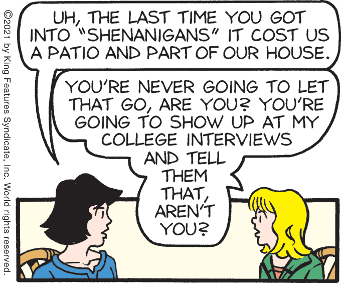 Mammal OCR: UHTHE LAST TIME YOU GOT INTO "SHENANIGANS" IT COST US A PATIO AND PART OF OUR HOUSE. YOU'RE NEVER GOING TO LET THAT GOARE YOU? YOU'RE GOING TO SHOW UP AT MY COLLEGE INTERVIEWS AND TELL THEM THATAREN'T YOU? ©2021 by King Features SyndicateInc. World rights reserved. UHTHE LAST TIME YOU GOT INTO "SHENANIGANS" IT COST US A PATIO AND PART OF OUR HOUSE. YOU'RE NEVER GOING TO LET THAT GOARE YOU? YOU'RE GOING TO SHOW UP AT MY COLLEGE INTERVIEWS AND TELL THEM THATAREN'T YOU? ©2021 by King Features SyndicateInc. World rights reserved.