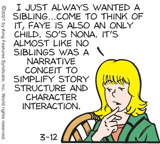 Line OCR: I JUST ALWAYS WANTED A SIBLING...COME TO THINK OF ITFAYE IS ALSO AN ONLY CHILD. SO'S NONA. IT'S ALMOST LIKE NO SIBLINGS WAS A NARRATIVE CONCEIT TO SIMPLIFY STORY AHN STRUCTURE AND CHARACTER INTERACTION. 3-12 ©2021 by King Features SyndicateInc. World rights reserved. I JUST ALWAYS WANTED A SIBLING...COME TO THINK OF ITFAYE IS ALSO AN ONLY CHILD. SO'S NONA. IT'S ALMOST LIKE NO SIBLINGS WAS A NARRATIVE CONCEIT TO SIMPLIFY STORY AHN STRUCTURE AND CHARACTER INTERACTION. 3-12 ©2021 by King Features SyndicateInc. World rights reserved.
