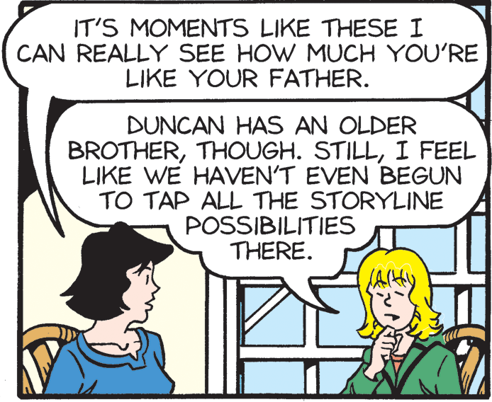 Organism OCR: IT'S MOMENTS LIKE THESE I CAN REALLY SEE HOW MUCH YOU'RE LIKE YOUR FATHER. DUNCAN HAS AN OLDER BROTHERI FEEL LIKE WE HAVEN'T EVEN BEGUN TO TAP ALL THE STORYLINE POSSIBILITIES THERE. IT'S MOMENTS LIKE THESE I CAN REALLY SEE HOW MUCH YOU'RE LIKE YOUR FATHER. DUNCAN HAS AN OLDER BROTHERTHOUGH. STILLI FEEL LIKE WE HAVEN'T EVEN BEGUN TO TAP ALL THE STORYLINE POSSIBILITIES THERE.
