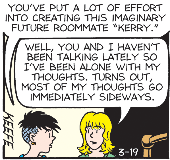 Rectangle OCR: YOU'VE PUTA LOT OF EFFORT INTO CREATING THIS IMAGINARY FUTURE ROOMMATE "KERRY." WELLYOU AND I HAVEN'T BEEN TALKING LATELY SO I'VE BEEN ALONE WITH MY THOUGHTS. TURNS OUTMOST OF MY THOUGHTS GO IMMEDIATELY SIDEWAYS. 3-19 II KEEFE YOU'VE PUTA LOT OF EFFORT INTO CREATING THIS IMAGINARY FUTURE ROOMMATE "KERRY." WELLYOU AND I HAVEN'T BEEN TALKING LATELY SO I'VE BEEN ALONE WITH MY THOUGHTS. TURNS OUTMOST OF MY THOUGHTS GO IMMEDIATELY SIDEWAYS. 3-19 II KEEFE