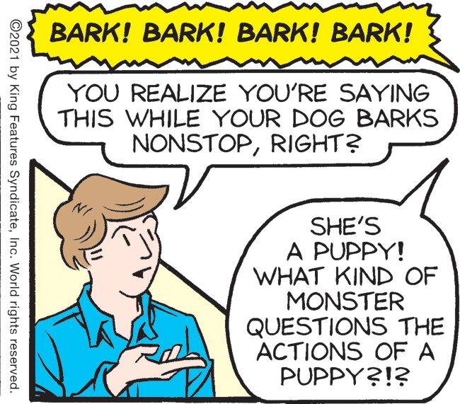 Jaw OCR: BARK! BARK! BARK! BARK! YOU REALIZE YOU'RE SAYING THIS WHILE YOUR DOG BARKS NONSTOPRIGHT? SHE'S A PUPPY! WHAT KIND OF MONSTER QUESTIONS THE ACTIONS OF A PUPPY?!? ©2021 by King Features SyndicateInc. World rights reserved. BARK! BARK! BARK! BARK! YOU REALIZE YOU'RE SAYING THIS WHILE YOUR DOG BARKS NONSTOPRIGHT? SHE'S A PUPPY! WHAT KIND OF MONSTER QUESTIONS THE ACTIONS OF A PUPPY?!? ©2021 by King Features SyndicateInc. World rights reserved.