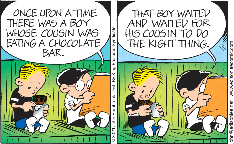 Interaction OCR: ONCE UPON A TIME THERE WAS A BOY WHOSE COUSIN WAS EATING A CHOCOLATE BAR. THAT BOY WAITED AND WAITED FOR HIS COUSIN TO DO THE RIGHT THING. © 2021 John Hambrock Dist. By King Features Syndicate john@edisonlee.net www.edisonleecomic.com ONCE UPON A TIME THERE WAS A BOY WHOSE COUSIN WAS EATING A CHOCOLATE BAR. THAT BOY WAITED AND WAITED FOR HIS COUSIN TO DO THE RIGHT THING. © 2021 John Hambrock Dist. By King Features Syndicate john@edisonlee.net www.edisonleecomic.com