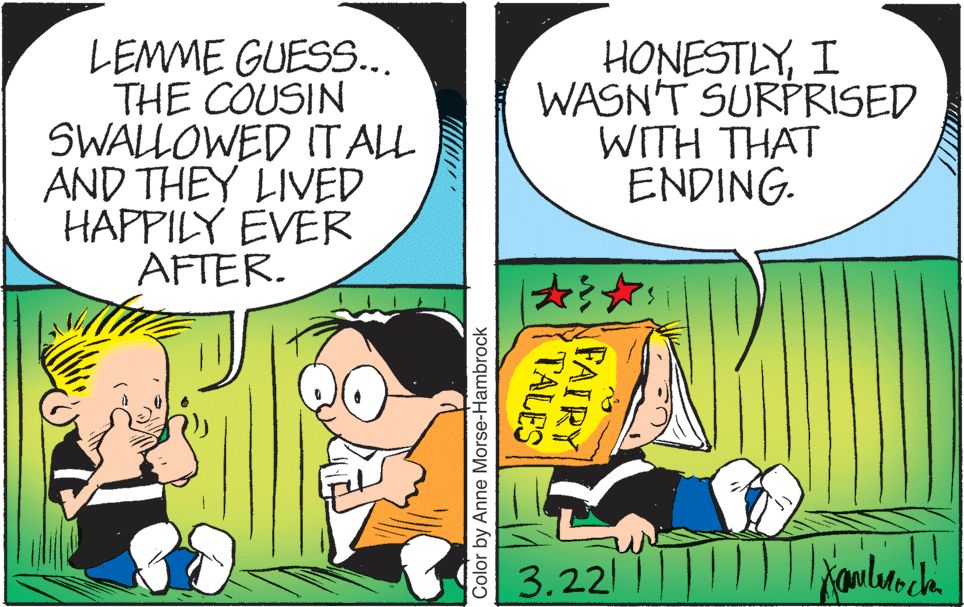 Art OCR: LEMME GUESS... THE COUSIN SWALLOWED IT ALL AND THEY LIVED HAPPILY EVER AFTER. HONESTLYI WASN'T SURPRISED WITH THAT ENDING. 3.22 FAIRY TALES Color by Anne Morse-Hambrock LEMME GUESS... THE COUSIN SWALLOWED IT ALL AND THEY LIVED HAPPILY EVER AFTER. HONESTLYI WASN'T SURPRISED WITH THAT ENDING. 3.22 FAIRY TALES Color by Anne Morse-Hambrock