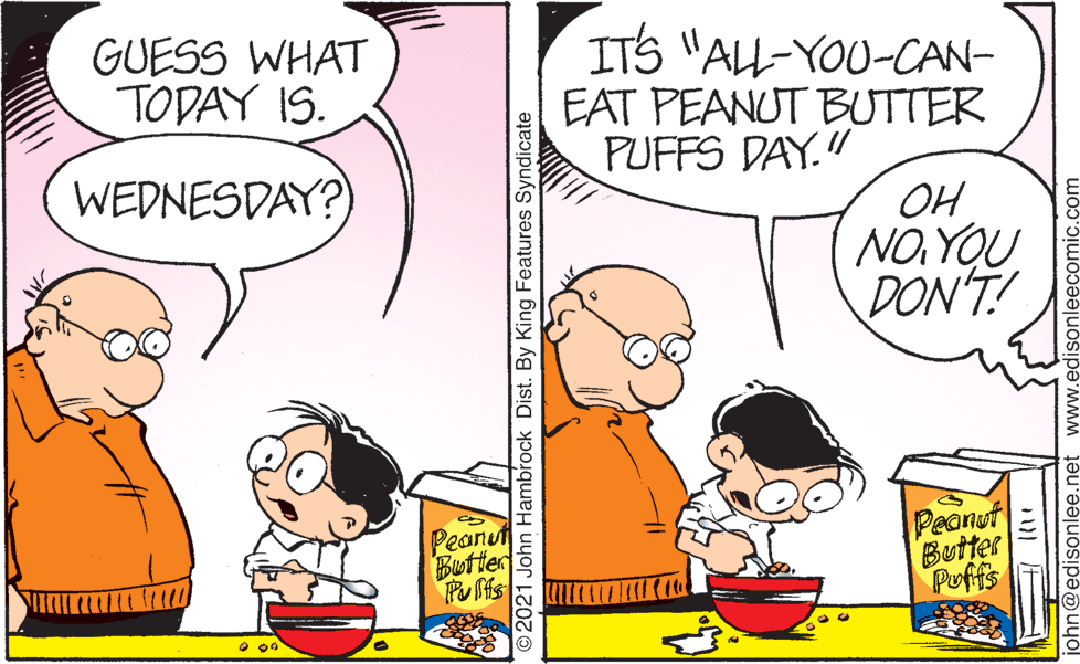 Organism OCR: GUESS WHAT TODAY IS. ITS "ALL-YOU-CAN- EAT PEANUT BUTTER PUFFS DAY." WEDNESDAY?) OH NO YOU DON'T! Peanut Butter Peonut Butter Puffs 2021 John Hambrock Dist. By King Features Syndicate john@edisonlee.net www.edisonleecomic.com GUESS WHAT TODAY IS. ITS "ALL-YOU-CAN- EAT PEANUT BUTTER PUFFS DAY." WEDNESDAY?) OH NO YOU DON'T! Peanut Butter Peonut Butter Puffs 2021 John Hambrock Dist. By King Features Syndicate john@edisonlee.net www.edisonleecomic.com