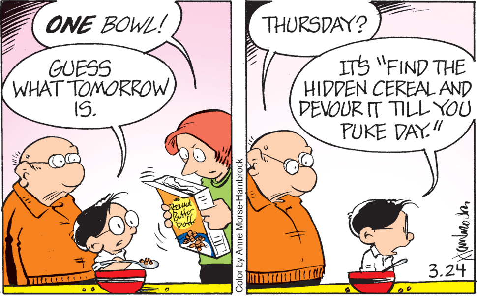 Mammal OCR: ONE BOWL! THURSDAY? GUESS WHAT TOMORROW IS. ITS "FIND THE HIDDEN CEREAL AND DEVOUR IT TILL YOU PUKE DAY." 3.24 Color by Anne Morse-Hambrock ONE BOWL! THURSDAY? GUESS WHAT TOMORROW IS. ITS "FIND THE HIDDEN CEREAL AND DEVOUR IT TILL YOU PUKE DAY." 3.24 Color by Anne Morse-Hambrock