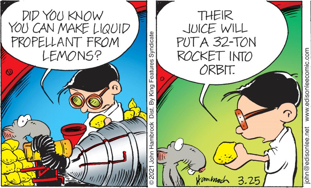 Font OCR: DID YOU KNOW YOU CAN MAKE LIQUID PROPELLANT FROM LEMONS? THEIR JUICE WILL PUTA 32-TON ROCKET INTO ORBIT. Kambmach 3.25 O2021 John Hambrock Dist. By King Features Syndicate john@edisonlee.net www.edisonleecomic.com DID YOU KNOW YOU CAN MAKE LIQUID PROPELLANT FROM LEMONS? THEIR JUICE WILL PUTA 32-TON ROCKET INTO ORBIT. Kambmach 3.25 O2021 John Hambrock Dist. By King Features Syndicate john@edisonlee.net www.edisonleecomic.com