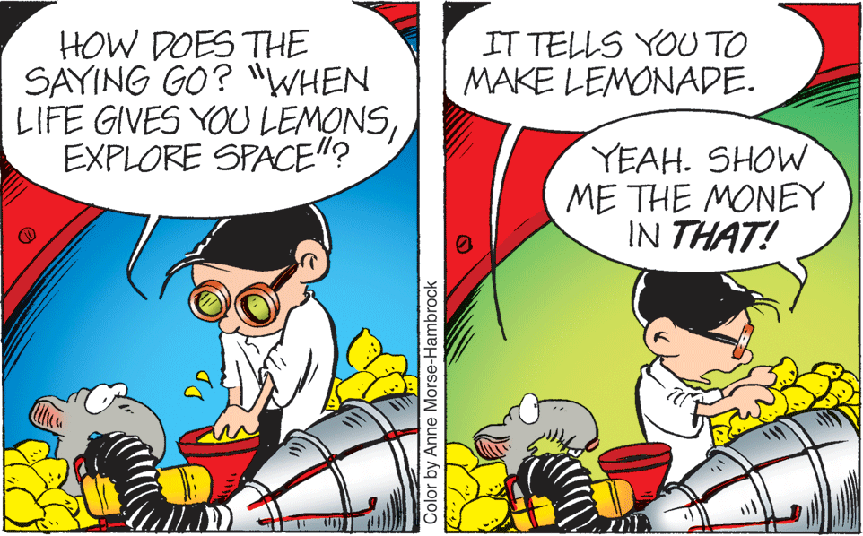 Comic book OCR: HOW DOES THE SAYING GO? "WHEN LIFE GIVES YOU LEMONSEXPLORE SPACE"? IT TELLS YOU TO MAKE LEMONADE. YEAH. SHOW ME THE MONEY IN THAT! Color by Anne Morse-Hambrock HOW DOES THE SAYING GO? "WHEN LIFE GIVES YOU LEMONSEXPLORE SPACE"? IT TELLS YOU TO MAKE LEMONADE. YEAH. SHOW ME THE MONEY IN THAT! Color by Anne Morse-Hambrock