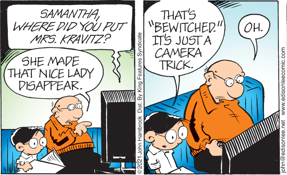 Comic book OCR: SAMANTHAWHERE DID YOU PUT MRS. KRAVITZ? THAT'S "BEWITCHED." ITS JUSTA CAMERA TRICK. OH. SHE MADE THAT NICE LADY DISAPPEAR. O2021 John Hambrock Dist. By King Features Syndicate john@edisonlee.net www.edisonleecomic.com SAMANTHAWHERE DID YOU PUT MRS. KRAVITZ? THAT'S "BEWITCHED." ITS JUSTA CAMERA TRICK. OH. SHE MADE THAT NICE LADY DISAPPEAR. O2021 John Hambrock Dist. By King Features Syndicate john@edisonlee.net www.edisonleecomic.com